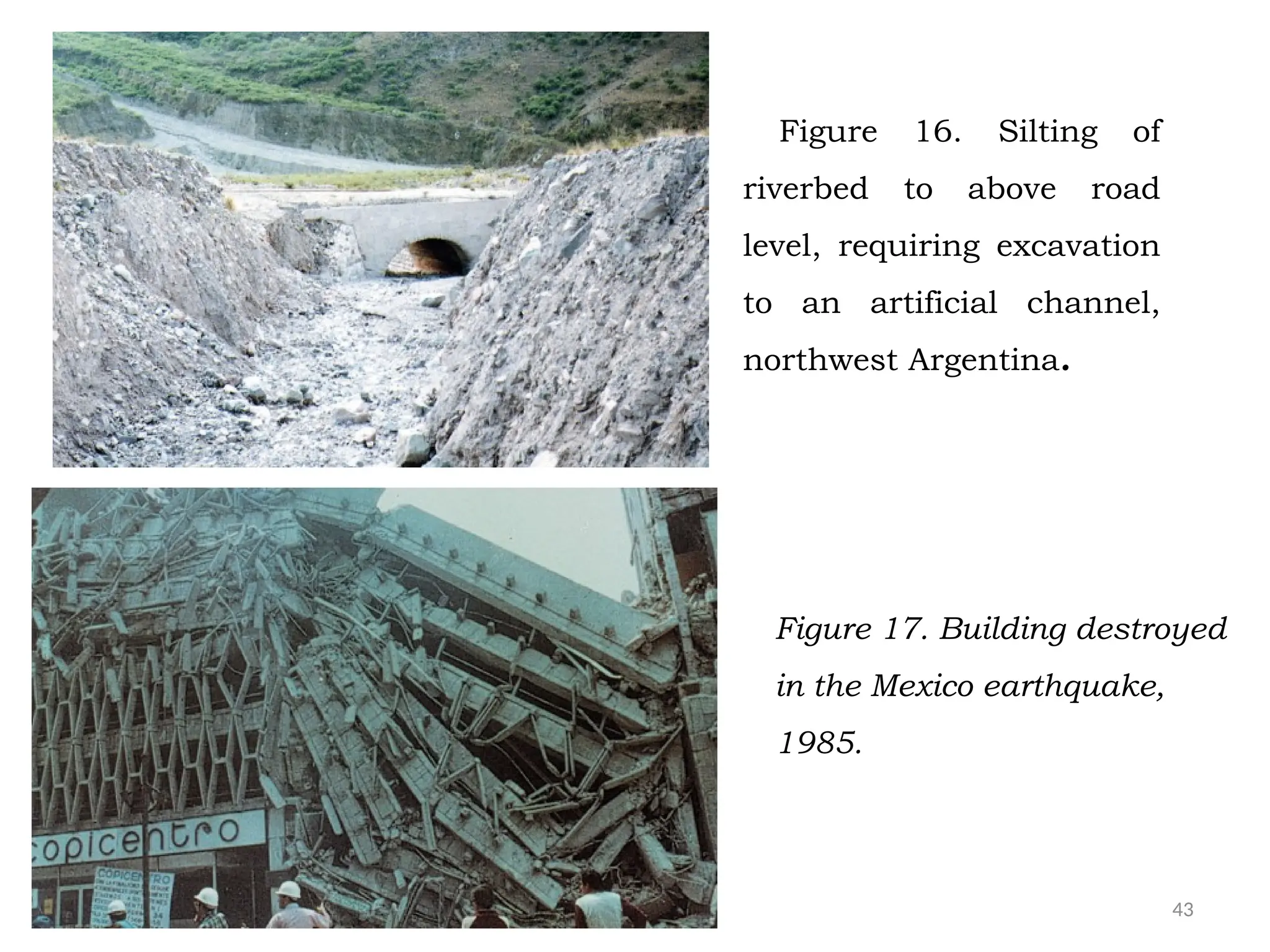43
Figure 16. Silting of
riverbed to above road
level, requiring excavation
to an artificial channel,
northwest Argentina.
Figure 17. Building destroyed
in the Mexico earthquake,
1985.
 