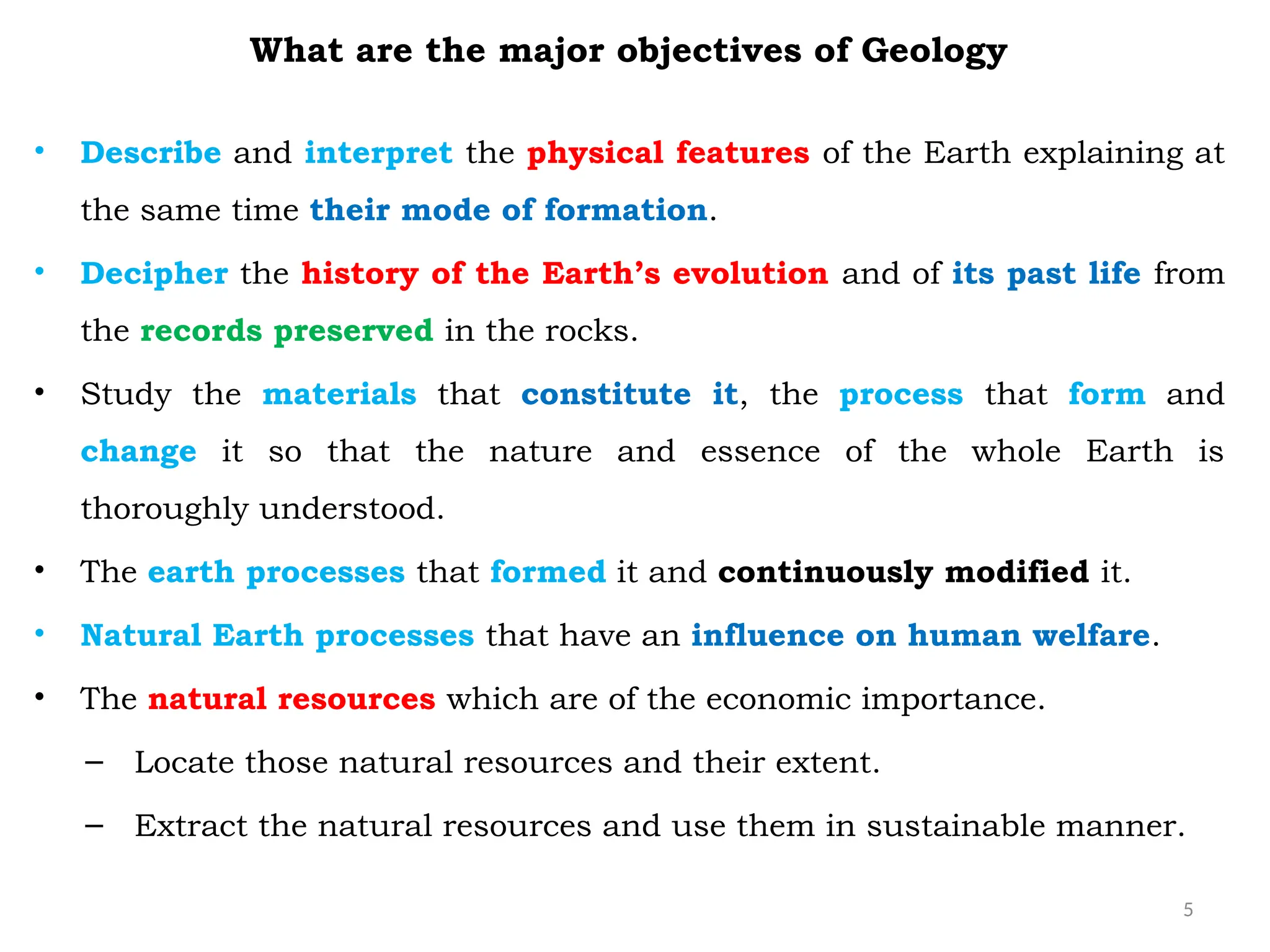 5
What are the major objectives of Geology
• Describe and interpret the physical features of the Earth explaining at
the same time their mode of formation.
• Decipher the history of the Earth’s evolution and of its past life from
the records preserved in the rocks.
• Study the materials that constitute it, the process that form and
change it so that the nature and essence of the whole Earth is
thoroughly understood.
• The earth processes that formed it and continuously modified it.
• Natural Earth processes that have an influence on human welfare.
• The natural resources which are of the economic importance.
– Locate those natural resources and their extent.
– Extract the natural resources and use them in sustainable manner.
 