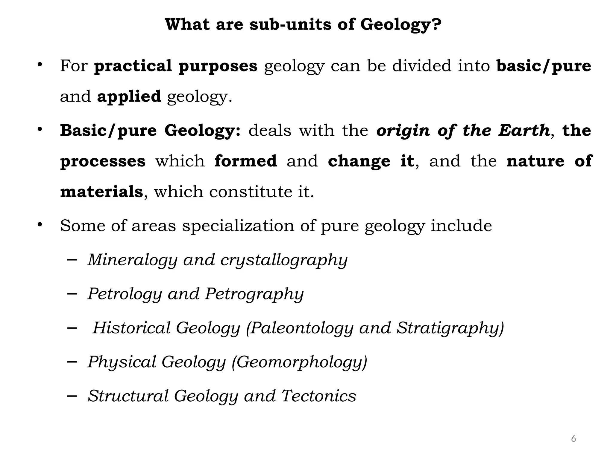 6
What are sub-units of Geology?
• For practical purposes geology can be divided into basic/pure
and applied geology.
• Basic/pure Geology: deals with the origin of the Earth, the
processes which formed and change it, and the nature of
materials, which constitute it.
• Some of areas specialization of pure geology include
– Mineralogy and crystallography
– Petrology and Petrography
– Historical Geology (Paleontology and Stratigraphy)
– Physical Geology (Geomorphology)
– Structural Geology and Tectonics
 