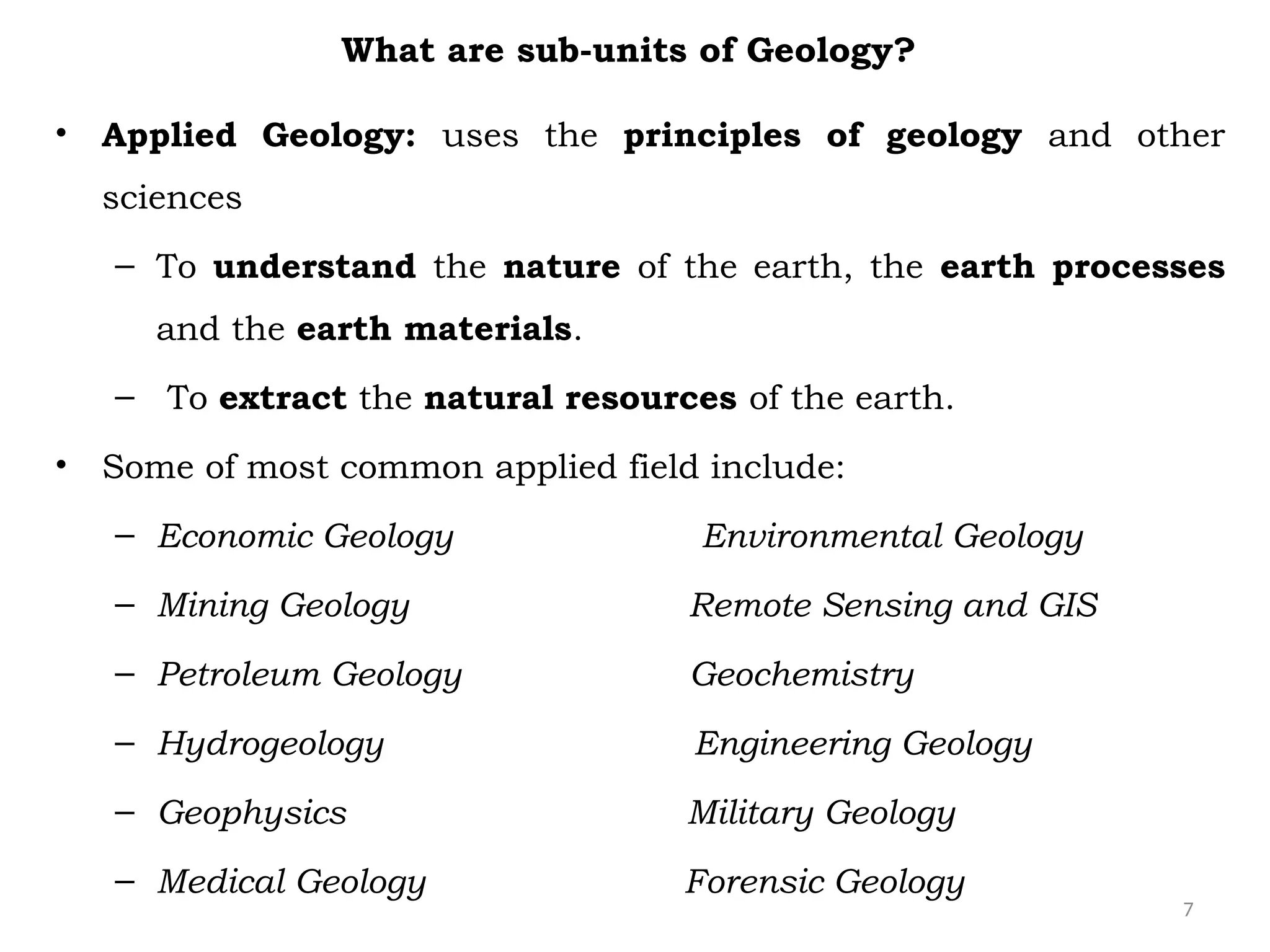 7
What are sub-units of Geology?
• Applied Geology: uses the principles of geology and other
sciences
– To understand the nature of the earth, the earth processes
and the earth materials.
– To extract the natural resources of the earth.
• Some of most common applied field include:
– Economic Geology Environmental Geology
– Mining Geology Remote Sensing and GIS
– Petroleum Geology Geochemistry
– Hydrogeology Engineering Geology
– Geophysics Military Geology
– Medical Geology Forensic Geology
 