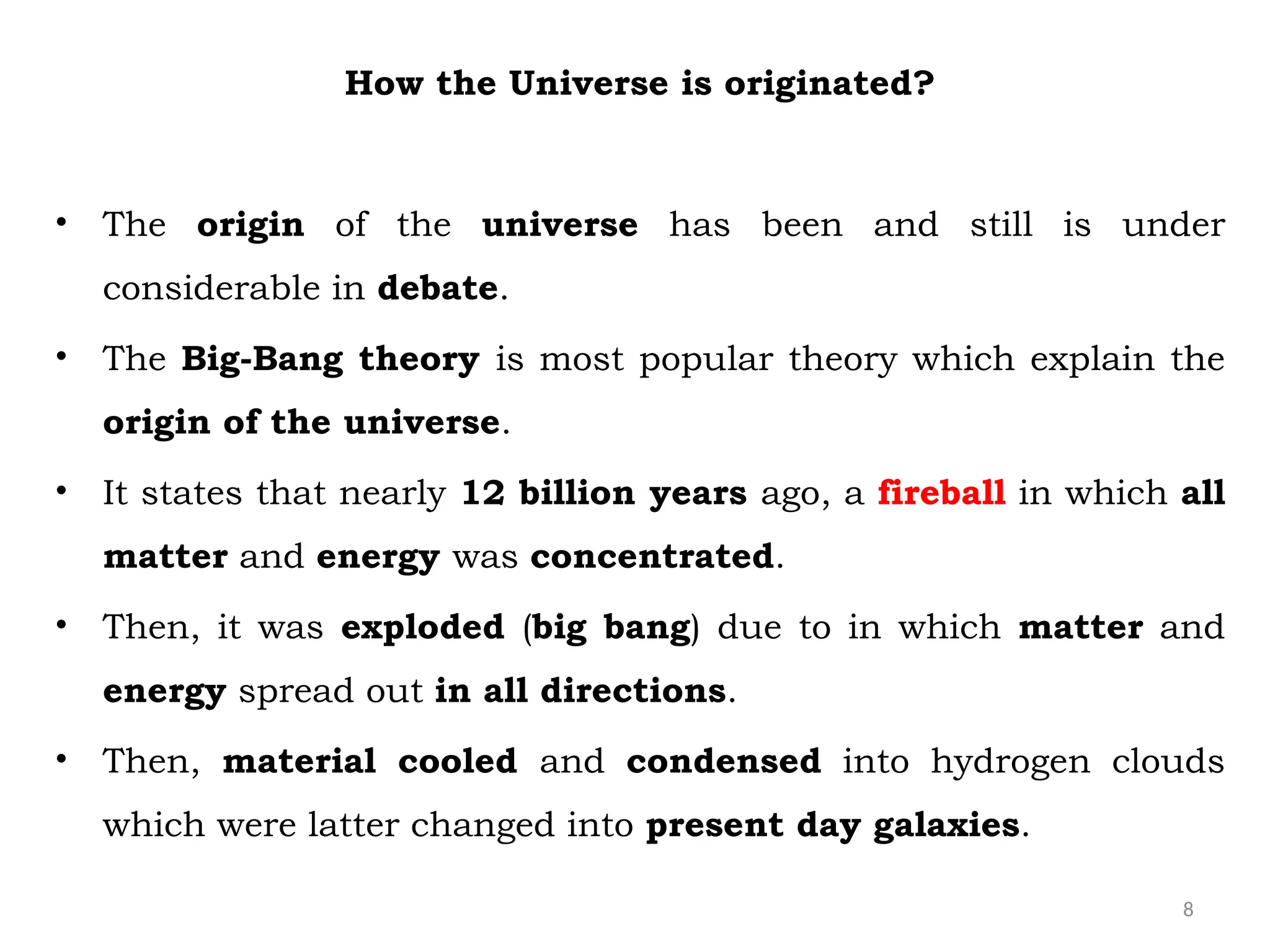8
How the Universe is originated?
• The origin of the universe has been and still is under
considerable in debate.
• The Big-Bang theory is most popular theory which explain the
origin of the universe.
• It states that nearly 12 billion years ago, a fireball in which all
matter and energy was concentrated.
• Then, it was exploded (big bang) due to in which matter and
energy spread out in all directions.
• Then, material cooled and condensed into hydrogen clouds
which were latter changed into present day galaxies.
 