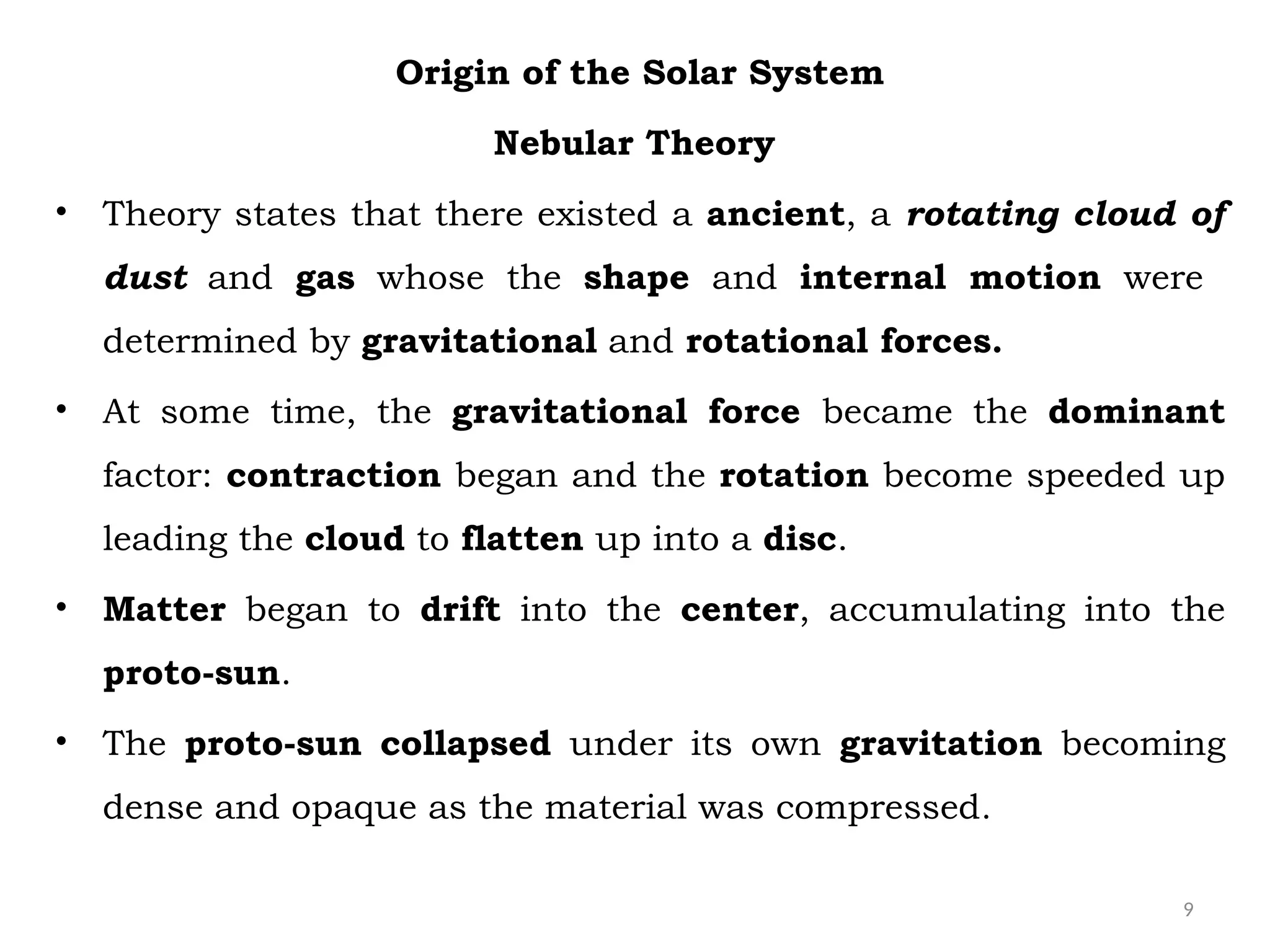 9
Origin of the Solar System
Nebular Theory
• Theory states that there existed a ancient, a rotating cloud of
dust and gas whose the shape and internal motion were
determined by gravitational and rotational forces.
• At some time, the gravitational force became the dominant
factor: contraction began and the rotation become speeded up
leading the cloud to flatten up into a disc.
• Matter began to drift into the center, accumulating into the
proto-sun.
• The proto-sun collapsed under its own gravitation becoming
dense and opaque as the material was compressed.
 
