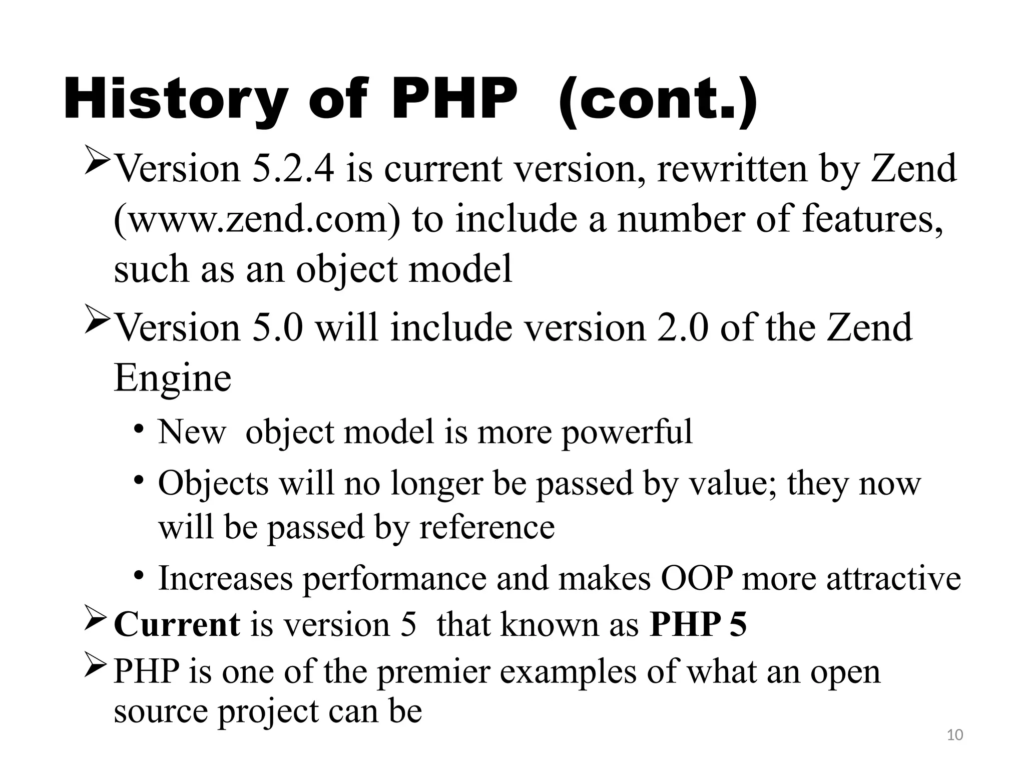 10
History of PHP (cont.)
Version 5.2.4 is current version, rewritten by Zend
(www.zend.com) to include a number of features,
such as an object model
Version 5.0 will include version 2.0 of the Zend
Engine
• New object model is more powerful
• Objects will no longer be passed by value; they now
will be passed by reference
• Increases performance and makes OOP more attractive
Current is version 5 that known as PHP 5
PHP is one of the premier examples of what an open
source project can be
 