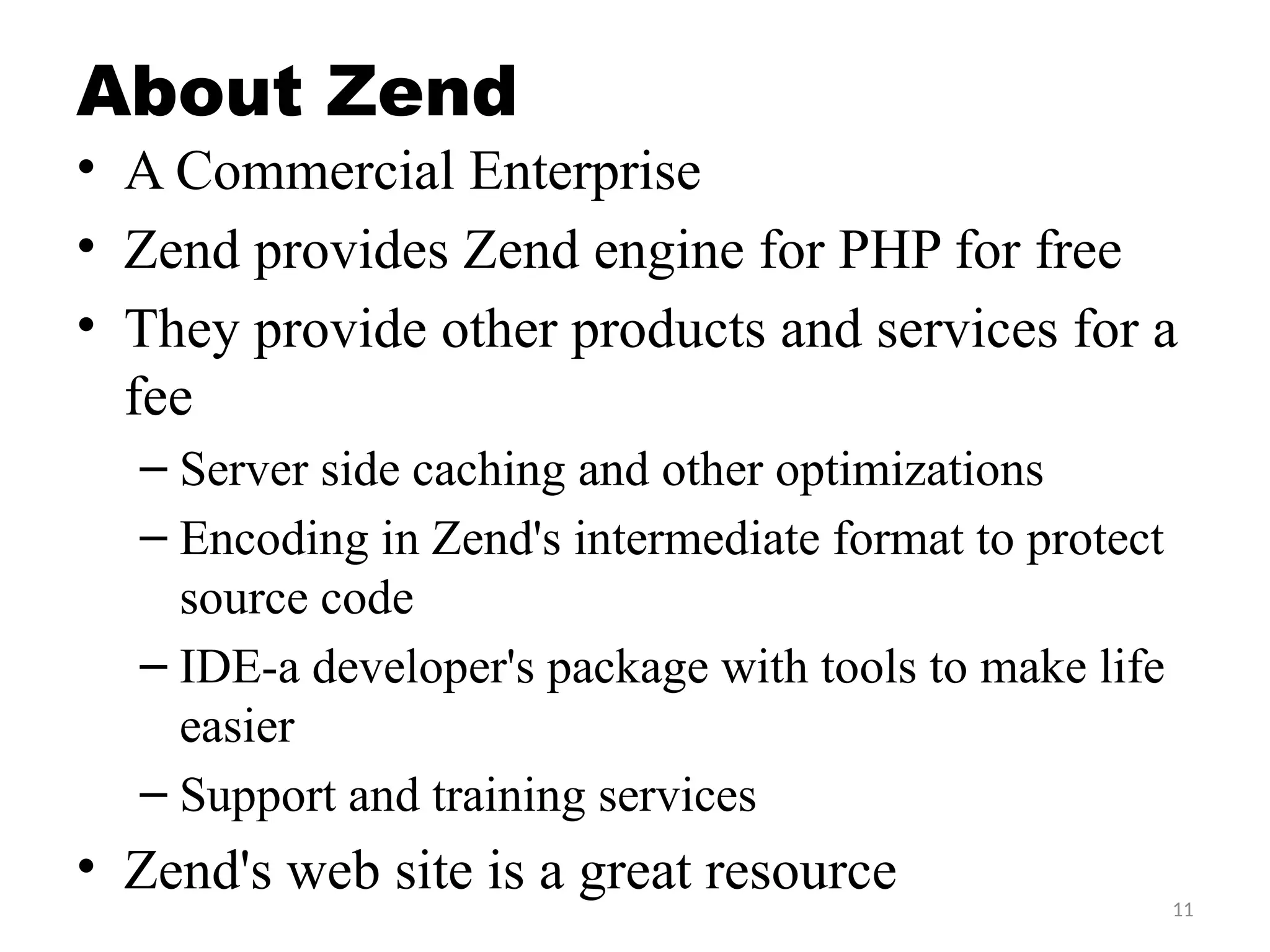 11
About Zend
• A Commercial Enterprise
• Zend provides Zend engine for PHP for free
• They provide other products and services for a
fee
– Server side caching and other optimizations
– Encoding in Zend's intermediate format to protect
source code
– IDE-a developer's package with tools to make life
easier
– Support and training services
• Zend's web site is a great resource
 