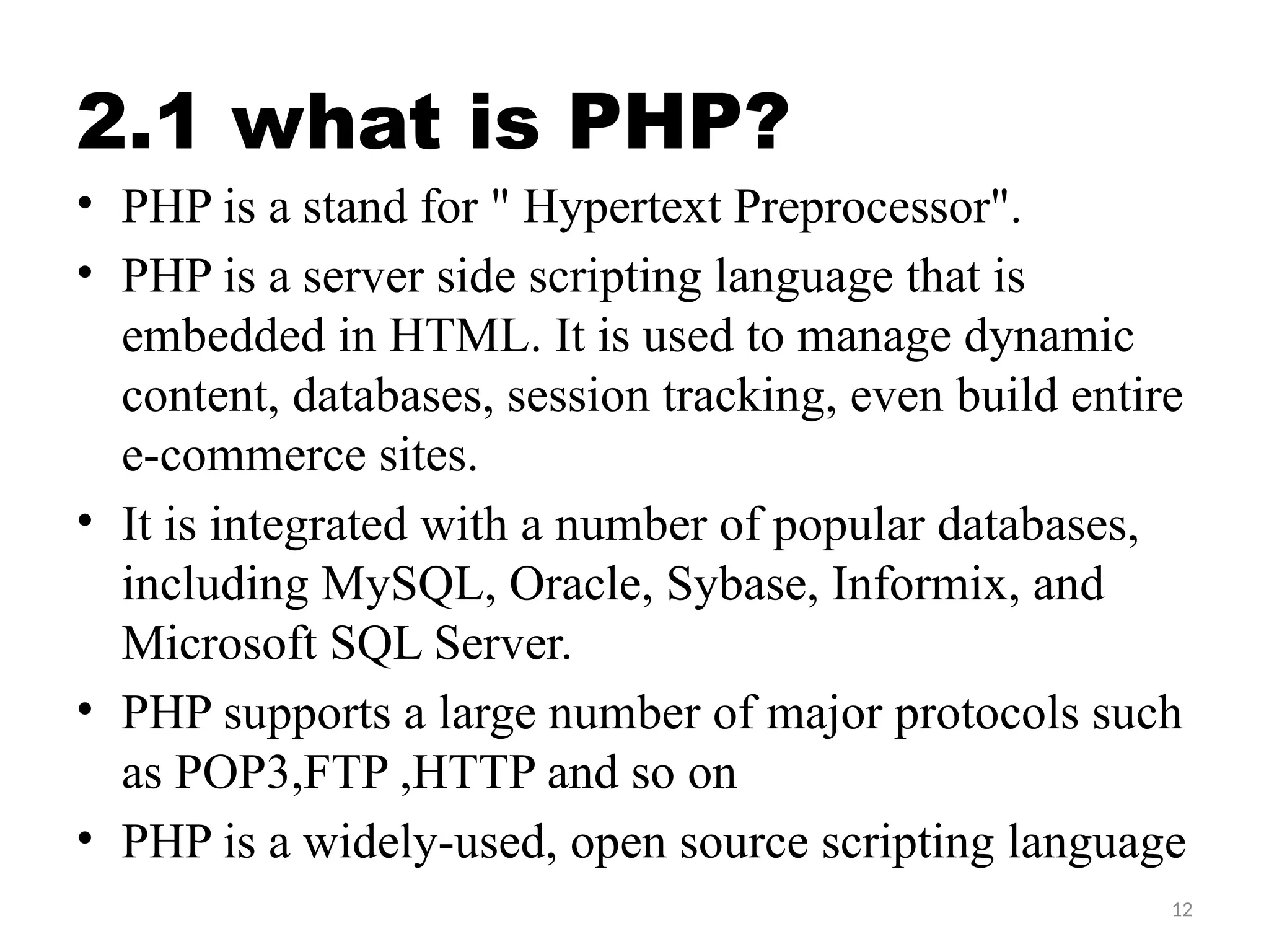 12
2.1 what is PHP?
• PHP is a stand for " Hypertext Preprocessor".
• PHP is a server side scripting language that is
embedded in HTML. It is used to manage dynamic
content, databases, session tracking, even build entire
e-commerce sites.
• It is integrated with a number of popular databases,
including MySQL, Oracle, Sybase, Informix, and
Microsoft SQL Server.
• PHP supports a large number of major protocols such
as POP3,FTP ,HTTP and so on
• PHP is a widely-used, open source scripting language
 