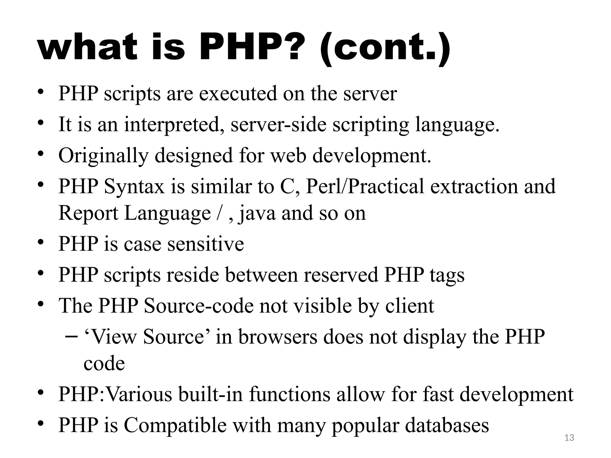 13
what is PHP? (cont.)
• PHP scripts are executed on the server
• It is an interpreted, server-side scripting language.
• Originally designed for web development.
• PHP Syntax is similar to C, Perl/Practical extraction and
Report Language / , java and so on
• PHP is case sensitive
• PHP scripts reside between reserved PHP tags
• The PHP Source-code not visible by client
– ‘View Source’ in browsers does not display the PHP
code
• PHP:Various built-in functions allow for fast development
• PHP is Compatible with many popular databases
 