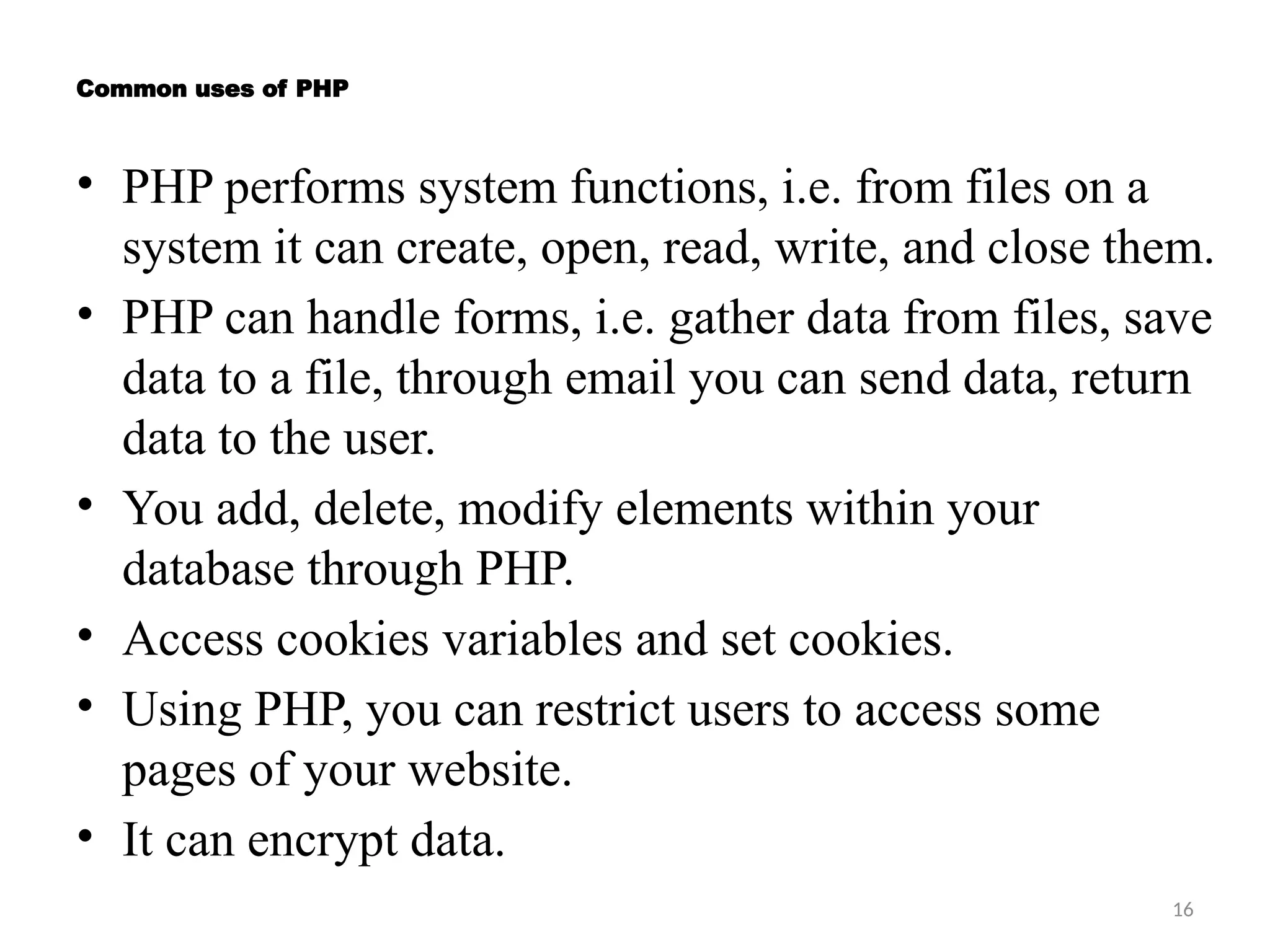 16
Common uses of PHP
• PHP performs system functions, i.e. from files on a
system it can create, open, read, write, and close them.
• PHP can handle forms, i.e. gather data from files, save
data to a file, through email you can send data, return
data to the user.
• You add, delete, modify elements within your
database through PHP.
• Access cookies variables and set cookies.
• Using PHP, you can restrict users to access some
pages of your website.
• It can encrypt data.
 