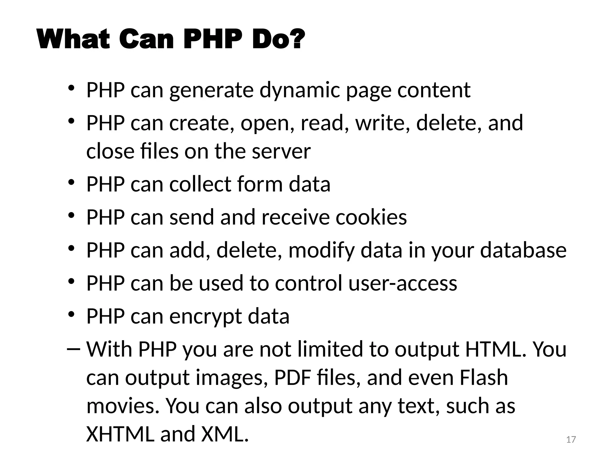 17
What Can PHP Do?
• PHP can generate dynamic page content
• PHP can create, open, read, write, delete, and
close files on the server
• PHP can collect form data
• PHP can send and receive cookies
• PHP can add, delete, modify data in your database
• PHP can be used to control user-access
• PHP can encrypt data
– With PHP you are not limited to output HTML. You
can output images, PDF files, and even Flash
movies. You can also output any text, such as
XHTML and XML.
 