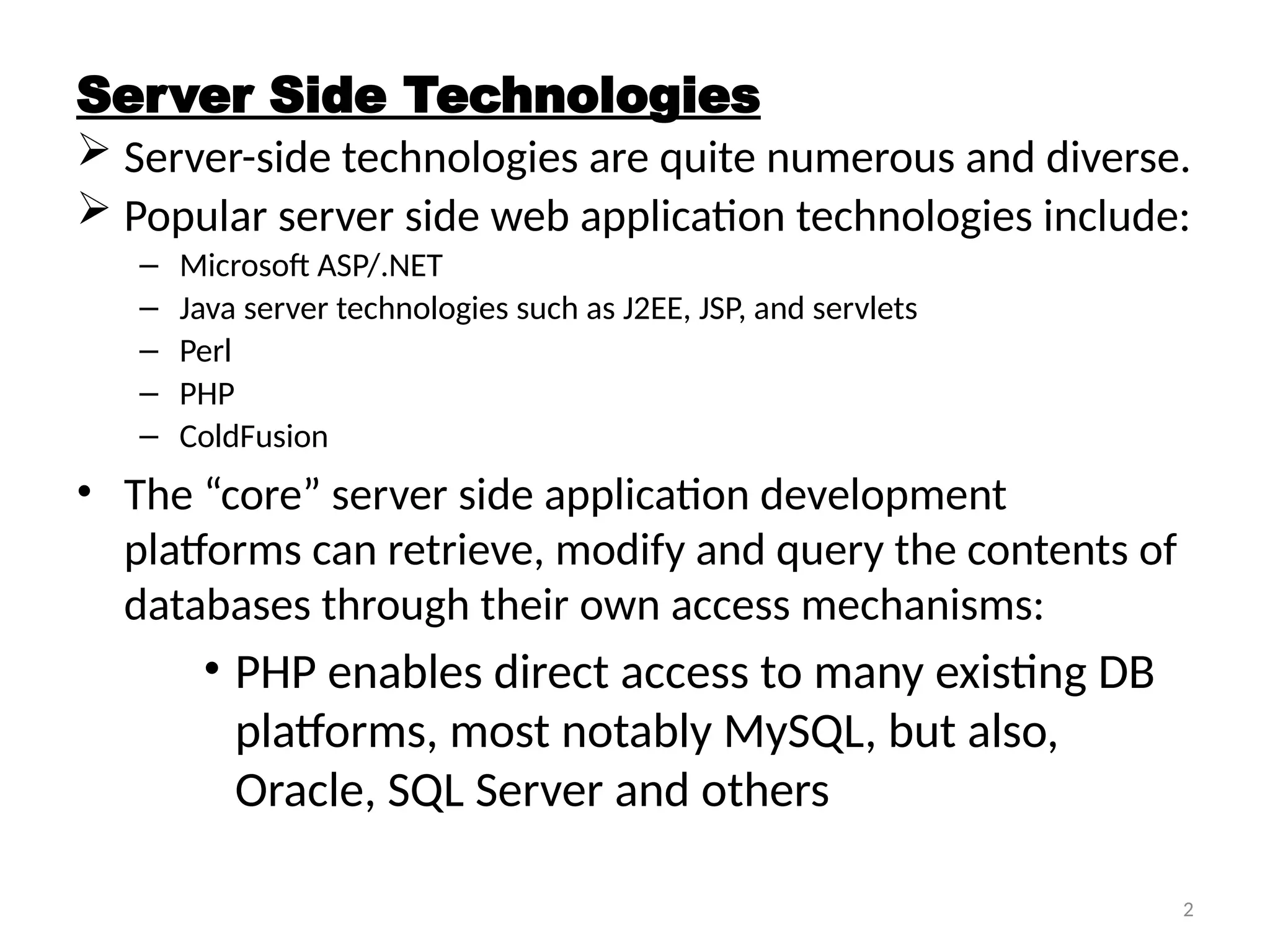 2
Server Side Technologies
 Server-side technologies are quite numerous and diverse.
 Popular server side web application technologies include:
– Microsoft ASP/.NET
– Java server technologies such as J2EE, JSP, and servlets
– Perl
– PHP
– ColdFusion
• The “core” server side application development
platforms can retrieve, modify and query the contents of
databases through their own access mechanisms:
• PHP enables direct access to many existing DB
platforms, most notably MySQL, but also,
Oracle, SQL Server and others
 