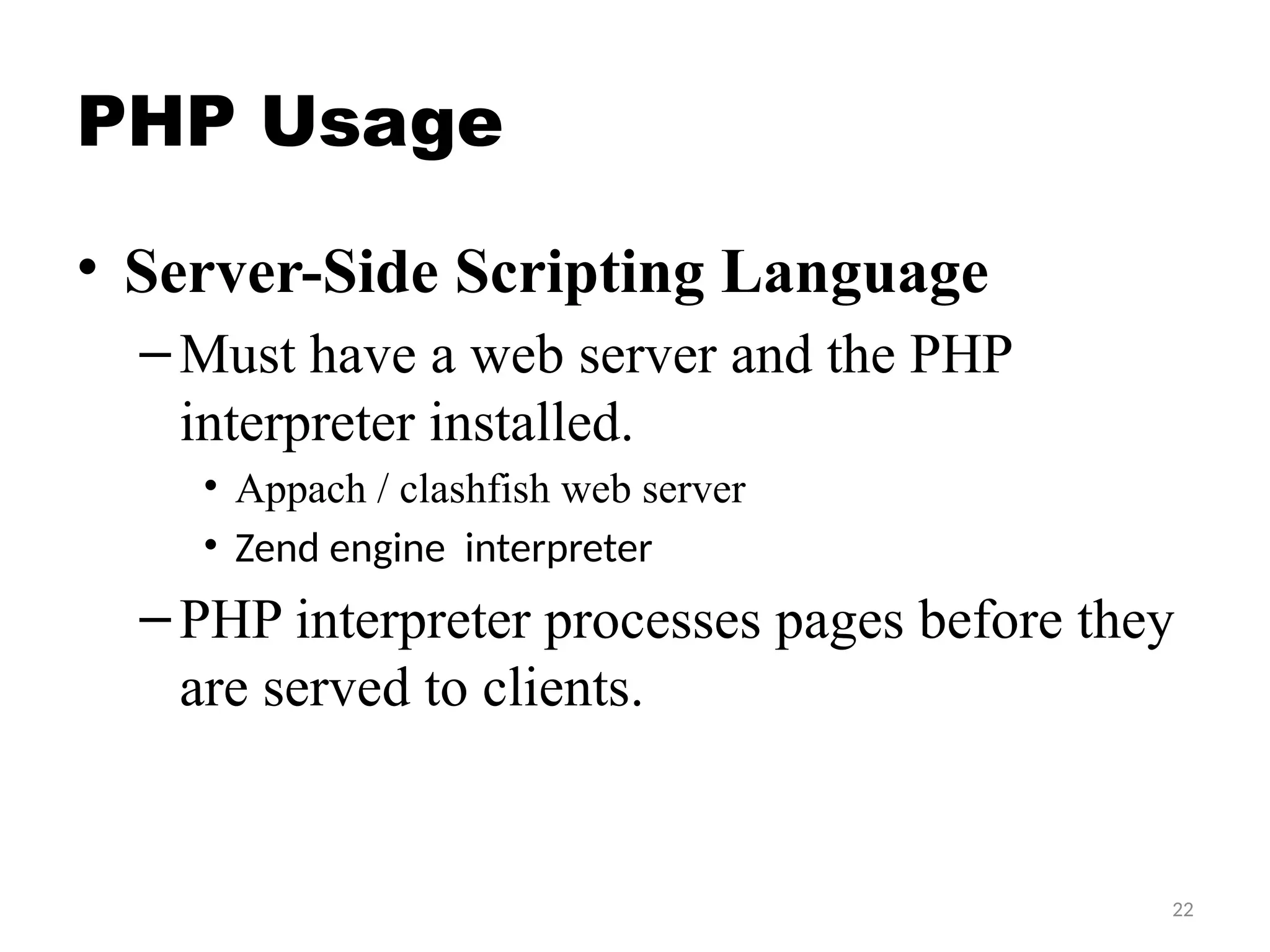 22
PHP Usage
• Server-Side Scripting Language
–Must have a web server and the PHP
interpreter installed.
• Appach / clashfish web server
• Zend engine interpreter
–PHP interpreter processes pages before they
are served to clients.
 