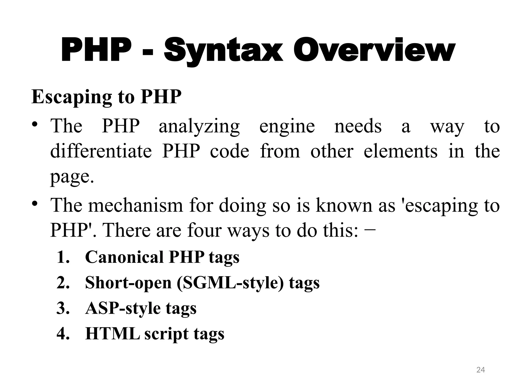 24
PHP - Syntax Overview
Escaping to PHP
• The PHP analyzing engine needs a way to
differentiate PHP code from other elements in the
page.
• The mechanism for doing so is known as 'escaping to
PHP'. There are four ways to do this: −
1. Canonical PHP tags
2. Short-open (SGML-style) tags
3. ASP-style tags
4. HTML script tags
 