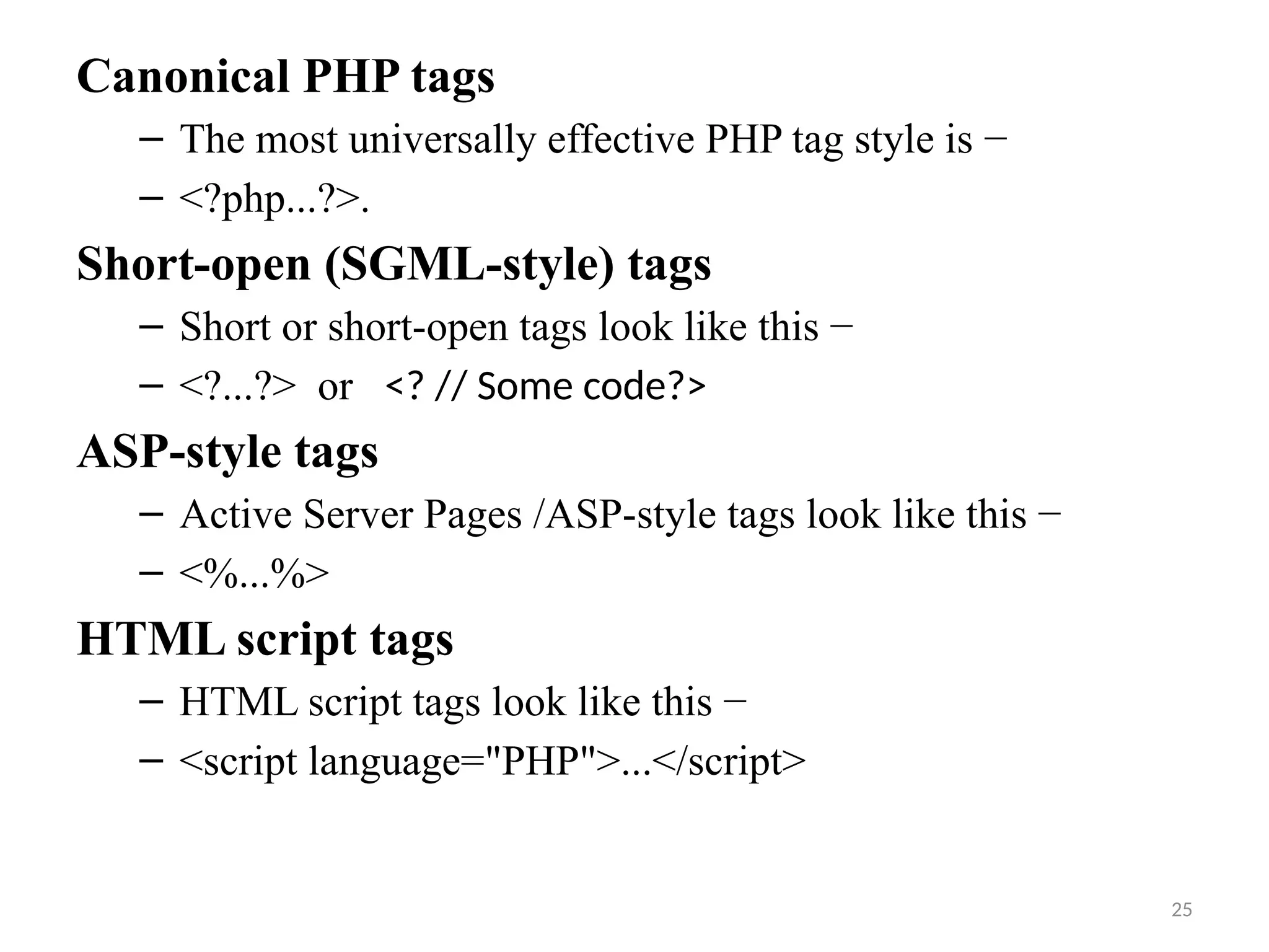 25
Canonical PHP tags
– The most universally effective PHP tag style is −
– <?php...?>.
Short-open (SGML-style) tags
– Short or short-open tags look like this −
– <?...?> or <? // Some code?>
ASP-style tags
– Active Server Pages /ASP-style tags look like this −
– <%...%>
HTML script tags
– HTML script tags look like this −
– <script language="PHP">...</script>
 