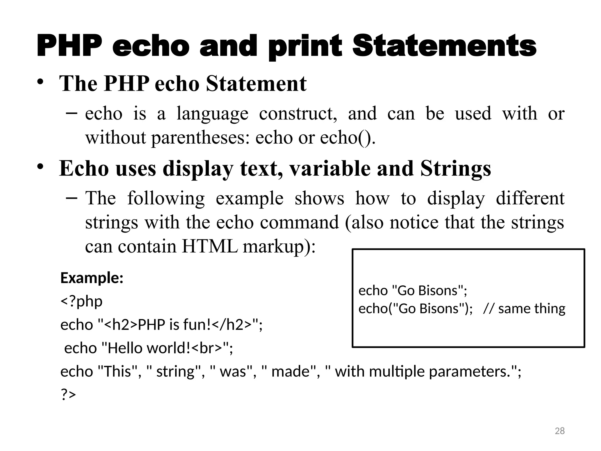 28
PHP echo and print Statements
• The PHP echo Statement
– echo is a language construct, and can be used with or
without parentheses: echo or echo().
• Echo uses display text, variable and Strings
– The following example shows how to display different
strings with the echo command (also notice that the strings
can contain HTML markup):
Example:
<?php
echo "<h2>PHP is fun!</h2>";
echo "Hello world!<br>";
echo "This", " string", " was", " made", " with multiple parameters.";
?>
echo "Go Bisons";
echo("Go Bisons"); // same thing
 
