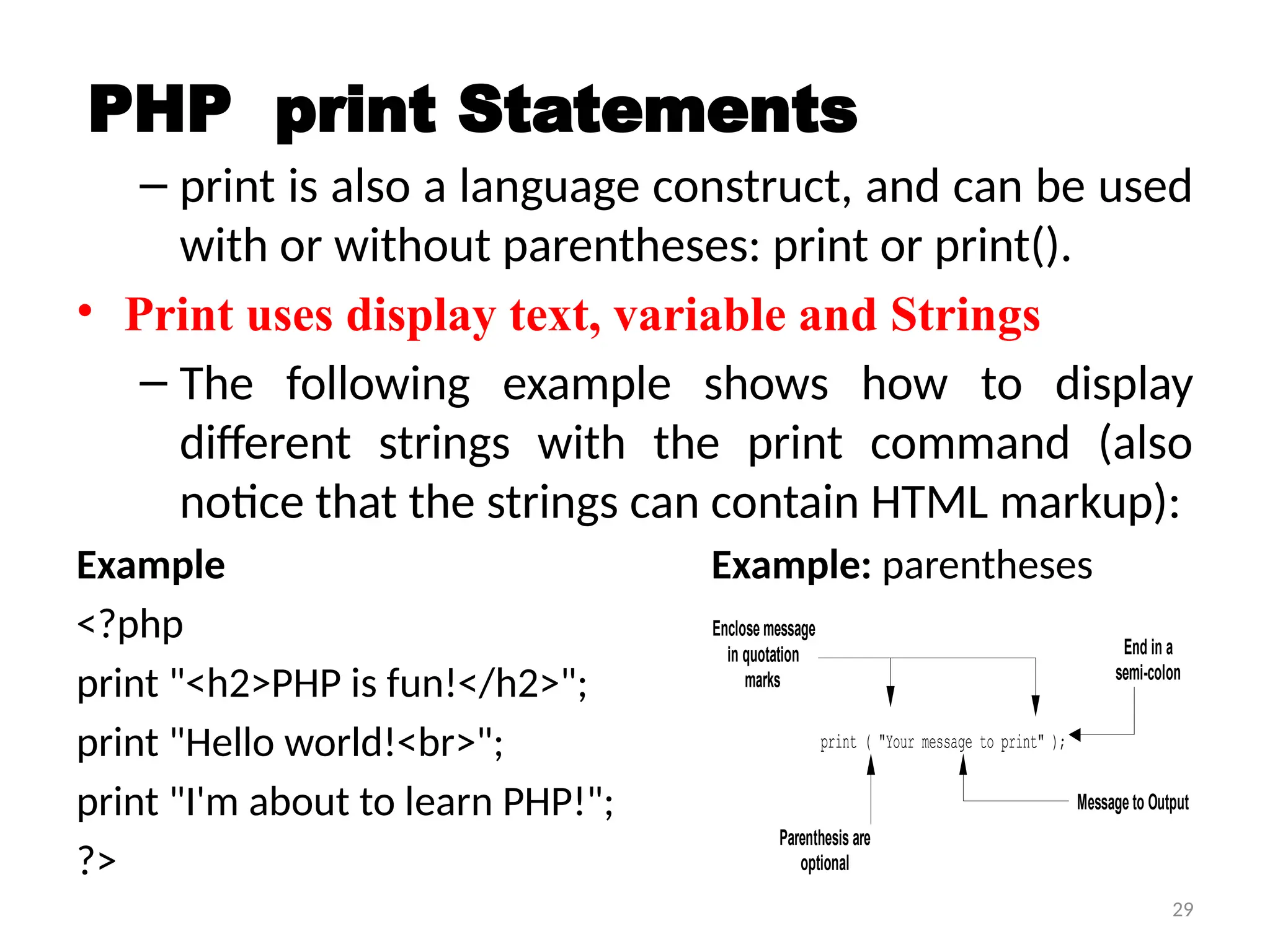 29
PHP print Statements
– print is also a language construct, and can be used
with or without parentheses: print or print().
• Print uses display text, variable and Strings
– The following example shows how to display
different strings with the print command (also
notice that the strings can contain HTML markup):
Example Example: parentheses
<?php
print "<h2>PHP is fun!</h2>";
print "Hello world!<br>";
print "I'm about to learn PHP!";
?>
print ( "Your message to print" );
Enclose message
in quotation
marks
Message to Output
End in a
semi-colon
Parenthesis are
optional
 