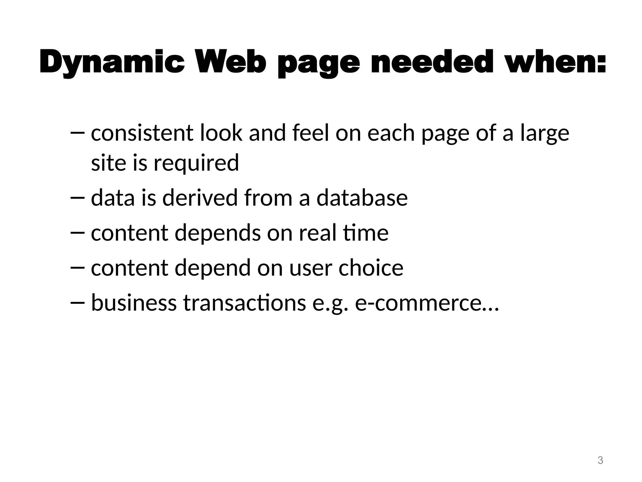 3
Dynamic Web page needed when:
– consistent look and feel on each page of a large
site is required
– data is derived from a database
– content depends on real time
– content depend on user choice
– business transactions e.g. e-commerce…
 