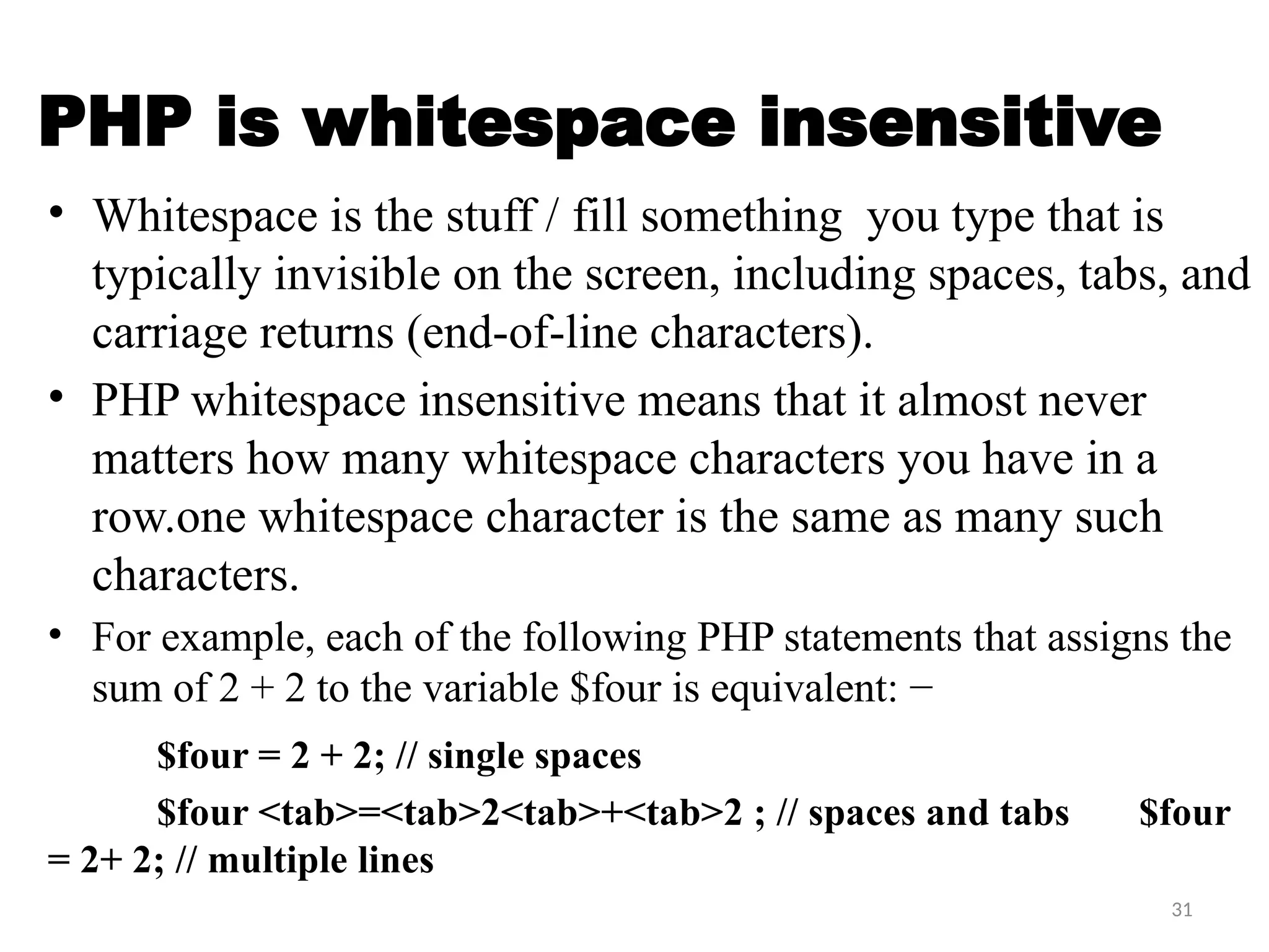 31
PHP is whitespace insensitive
• Whitespace is the stuff / fill something you type that is
typically invisible on the screen, including spaces, tabs, and
carriage returns (end-of-line characters).
• PHP whitespace insensitive means that it almost never
matters how many whitespace characters you have in a
row.one whitespace character is the same as many such
characters.
• For example, each of the following PHP statements that assigns the
sum of 2 + 2 to the variable $four is equivalent: −
$four = 2 + 2; // single spaces
$four <tab>=<tab>2<tab>+<tab>2 ; // spaces and tabs $four
= 2+ 2; // multiple lines
 