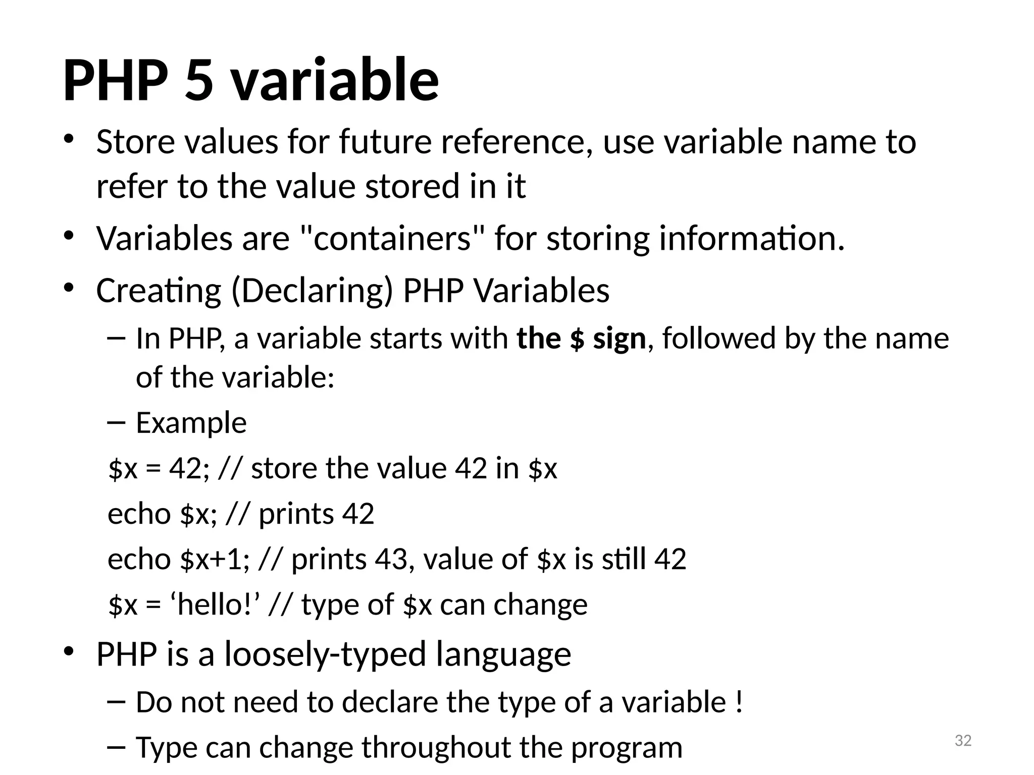 32
PHP 5 variable
• Store values for future reference, use variable name to
refer to the value stored in it
• Variables are "containers" for storing information.
• Creating (Declaring) PHP Variables
– In PHP, a variable starts with the $ sign, followed by the name
of the variable:
– Example
$x = 42; // store the value 42 in $x
echo $x; // prints 42
echo $x+1; // prints 43, value of $x is still 42
$x = ‘hello!’ // type of $x can change
• PHP is a loosely-typed language
– Do not need to declare the type of a variable !
– Type can change throughout the program
 