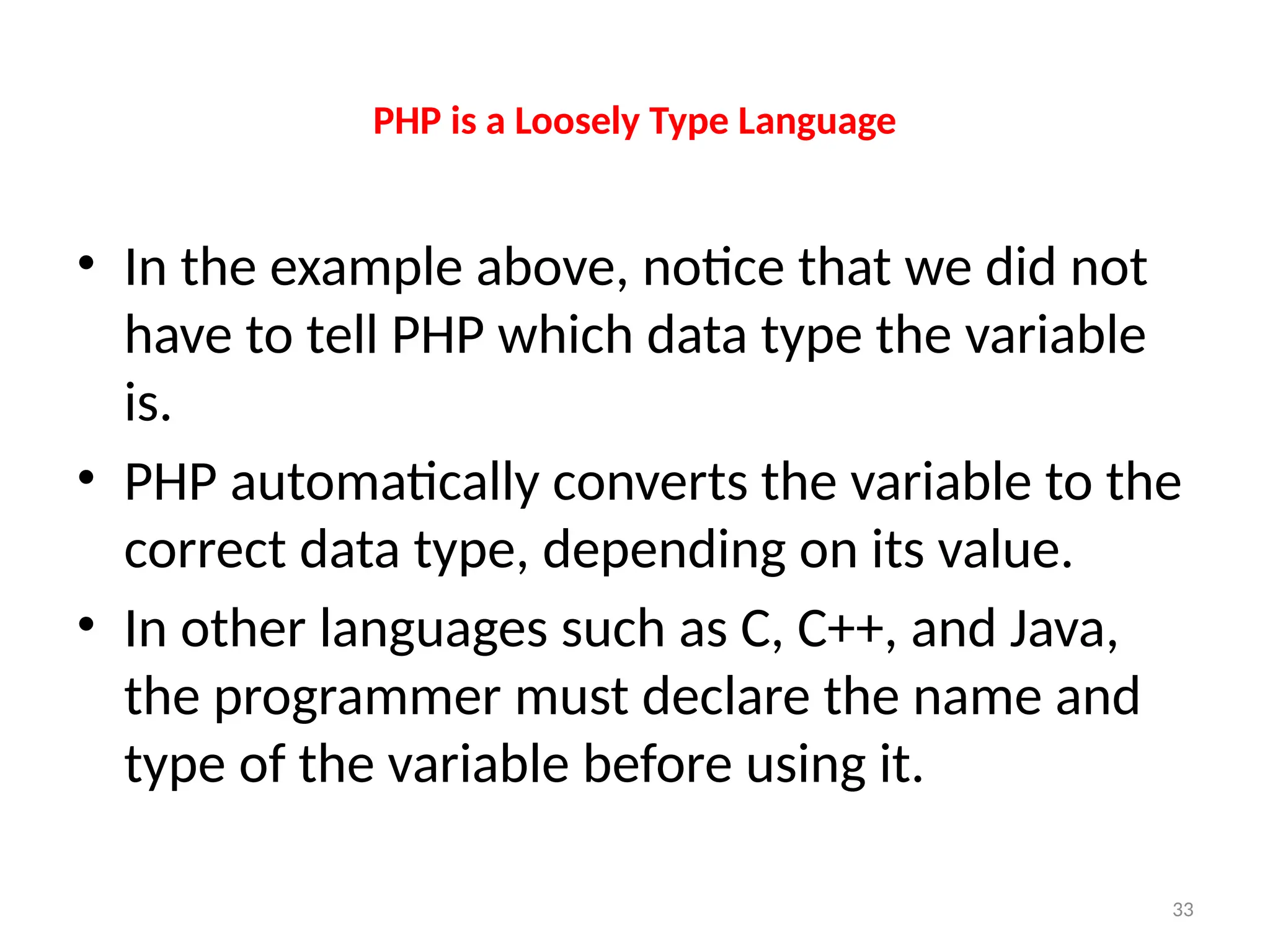 33
PHP is a Loosely Type Language
• In the example above, notice that we did not
have to tell PHP which data type the variable
is.
• PHP automatically converts the variable to the
correct data type, depending on its value.
• In other languages such as C, C++, and Java,
the programmer must declare the name and
type of the variable before using it.
 