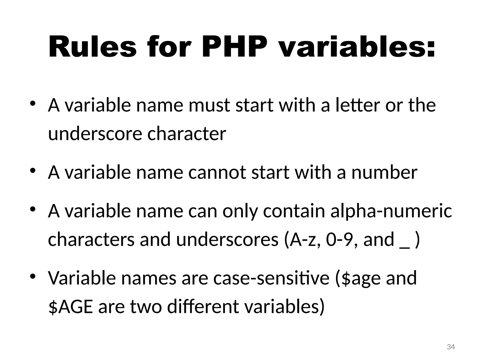 34
Rules for PHP variables:
• A variable name must start with a letter or the
underscore character
• A variable name cannot start with a number
• A variable name can only contain alpha-numeric
characters and underscores (A-z, 0-9, and _ )
• Variable names are case-sensitive ($age and
$AGE are two different variables)
 