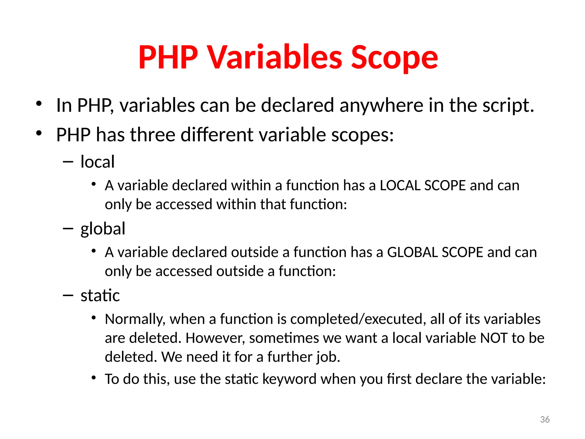 36
PHP Variables Scope
• In PHP, variables can be declared anywhere in the script.
• PHP has three different variable scopes:
– local
• A variable declared within a function has a LOCAL SCOPE and can
only be accessed within that function:
– global
• A variable declared outside a function has a GLOBAL SCOPE and can
only be accessed outside a function:
– static
• Normally, when a function is completed/executed, all of its variables
are deleted. However, sometimes we want a local variable NOT to be
deleted. We need it for a further job.
• To do this, use the static keyword when you first declare the variable:
 