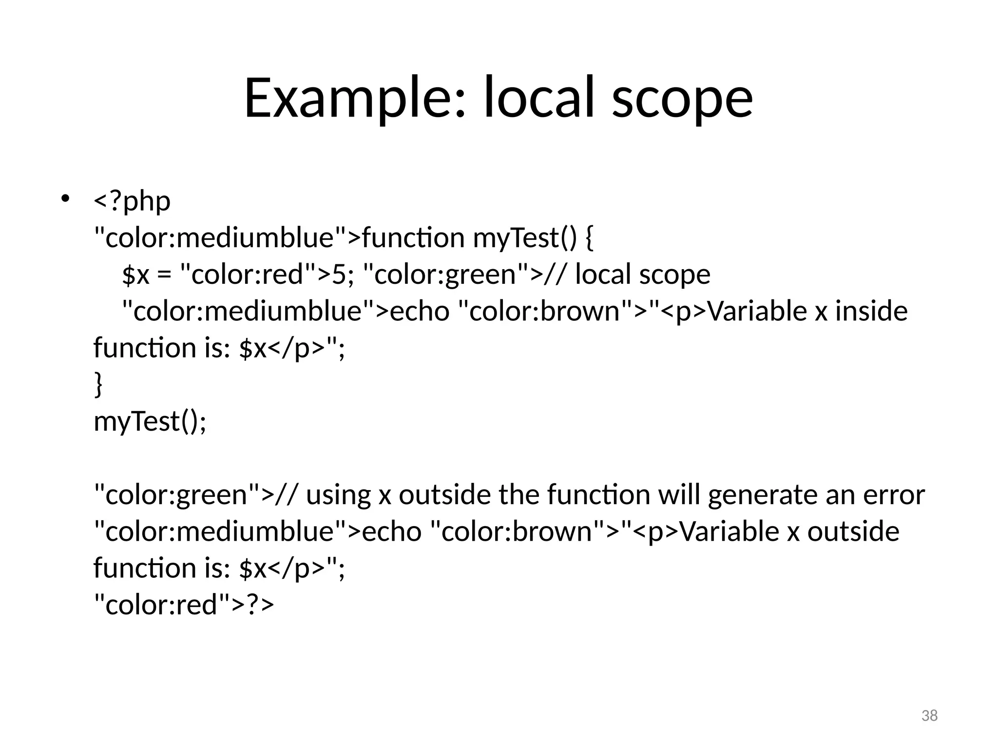 38
Example: local scope
• <?php
"color:mediumblue">function myTest() {
$x = "color:red">5; "color:green">// local scope
"color:mediumblue">echo "color:brown">"<p>Variable x inside
function is: $x</p>";
}
myTest();
"color:green">// using x outside the function will generate an error
"color:mediumblue">echo "color:brown">"<p>Variable x outside
function is: $x</p>";
"color:red">?>
 