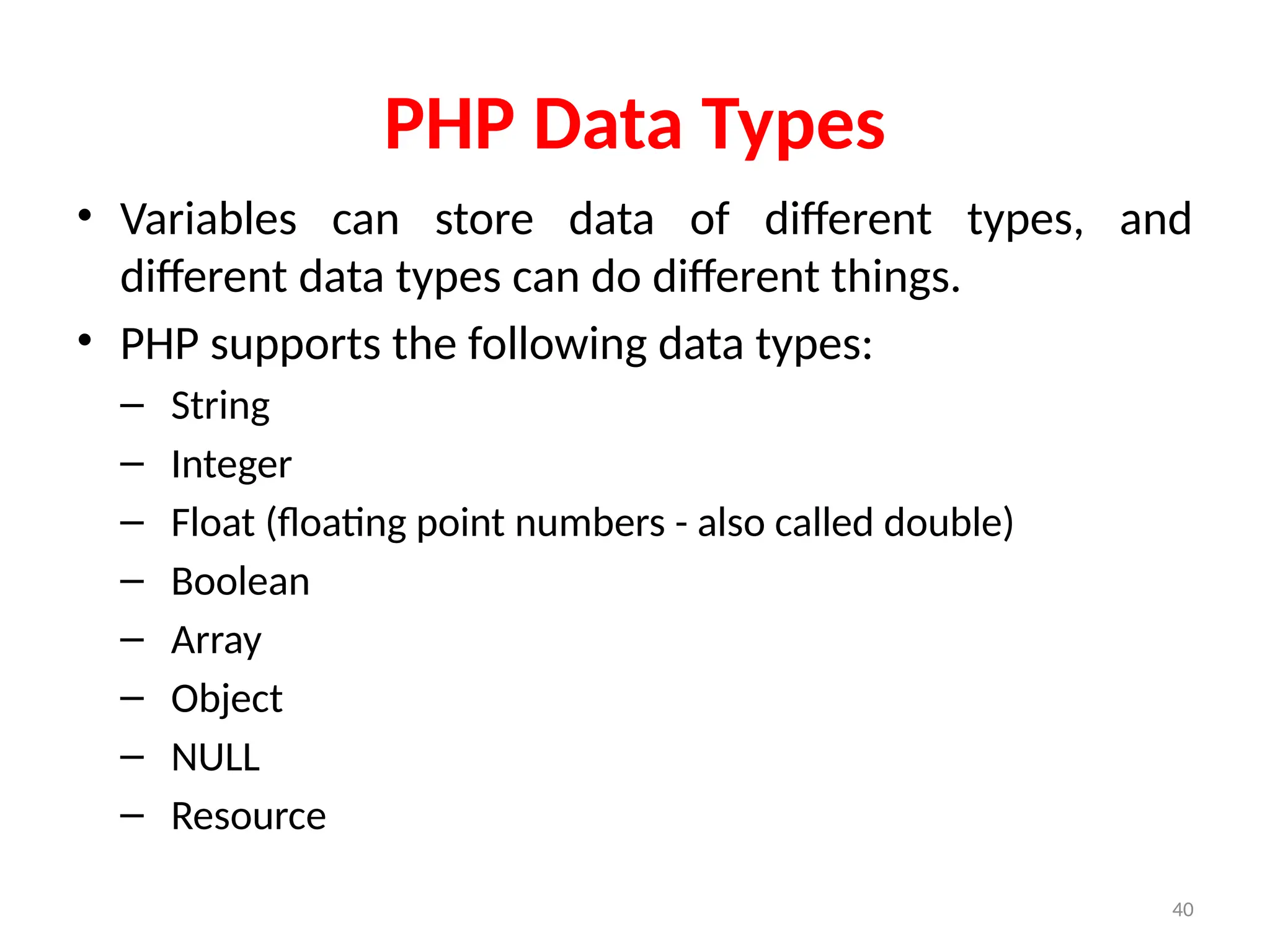 40
PHP Data Types
• Variables can store data of different types, and
different data types can do different things.
• PHP supports the following data types:
– String
– Integer
– Float (floating point numbers - also called double)
– Boolean
– Array
– Object
– NULL
– Resource
 