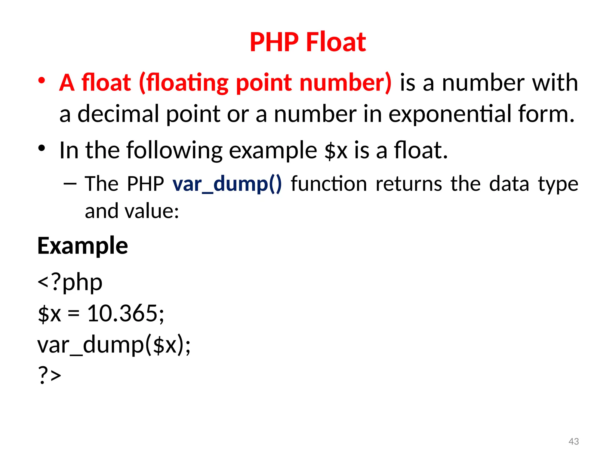 43
PHP Float
• A float (floating point number) is a number with
a decimal point or a number in exponential form.
• In the following example $x is a float.
– The PHP var_dump() function returns the data type
and value:
Example
<?php
$x = 10.365;
var_dump($x);
?>
 