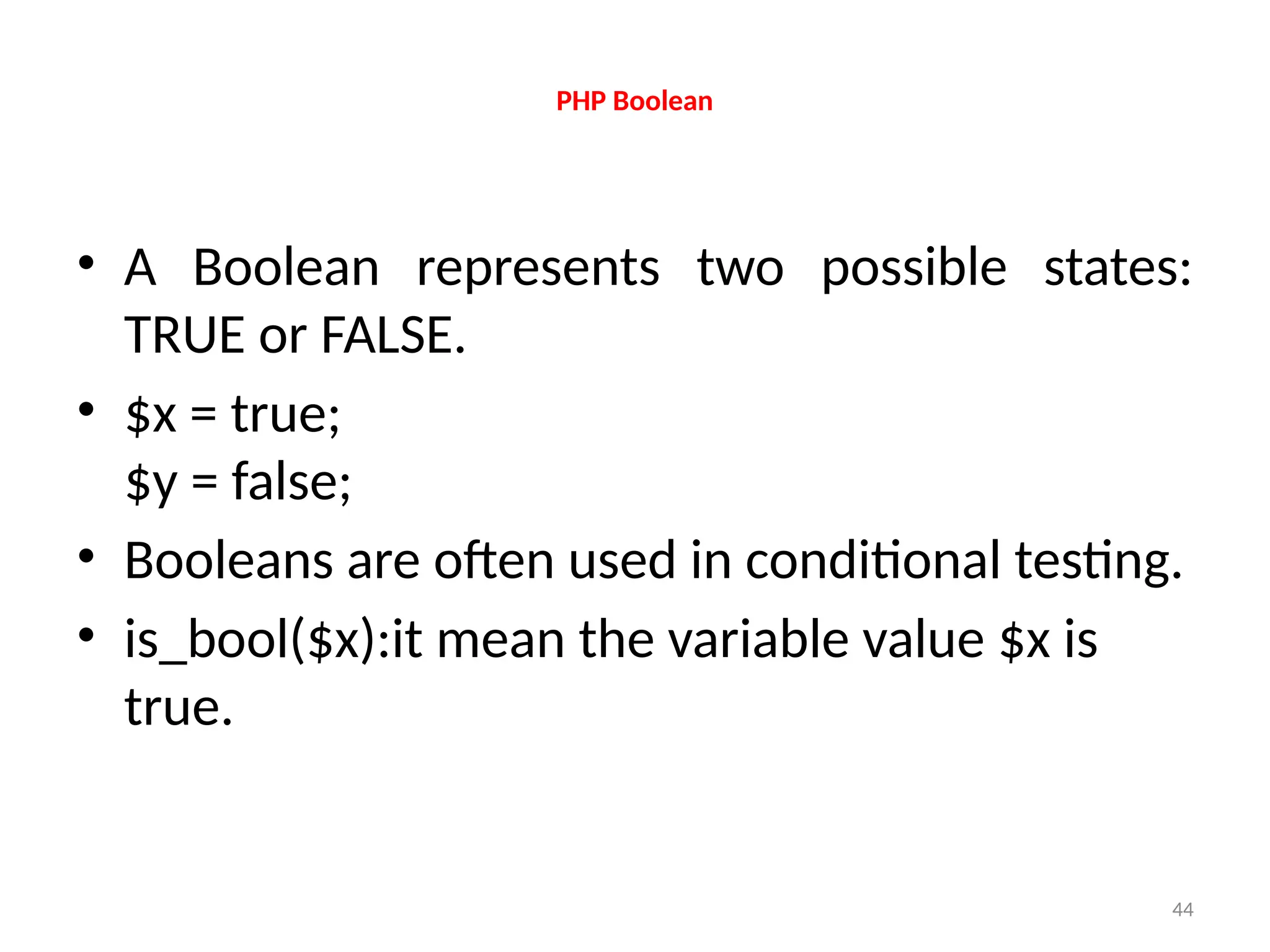 44
PHP Boolean
• A Boolean represents two possible states:
TRUE or FALSE.
• $x = true;
$y = false;
• Booleans are often used in conditional testing.
• is_bool($x):it mean the variable value $x is
true.
 
