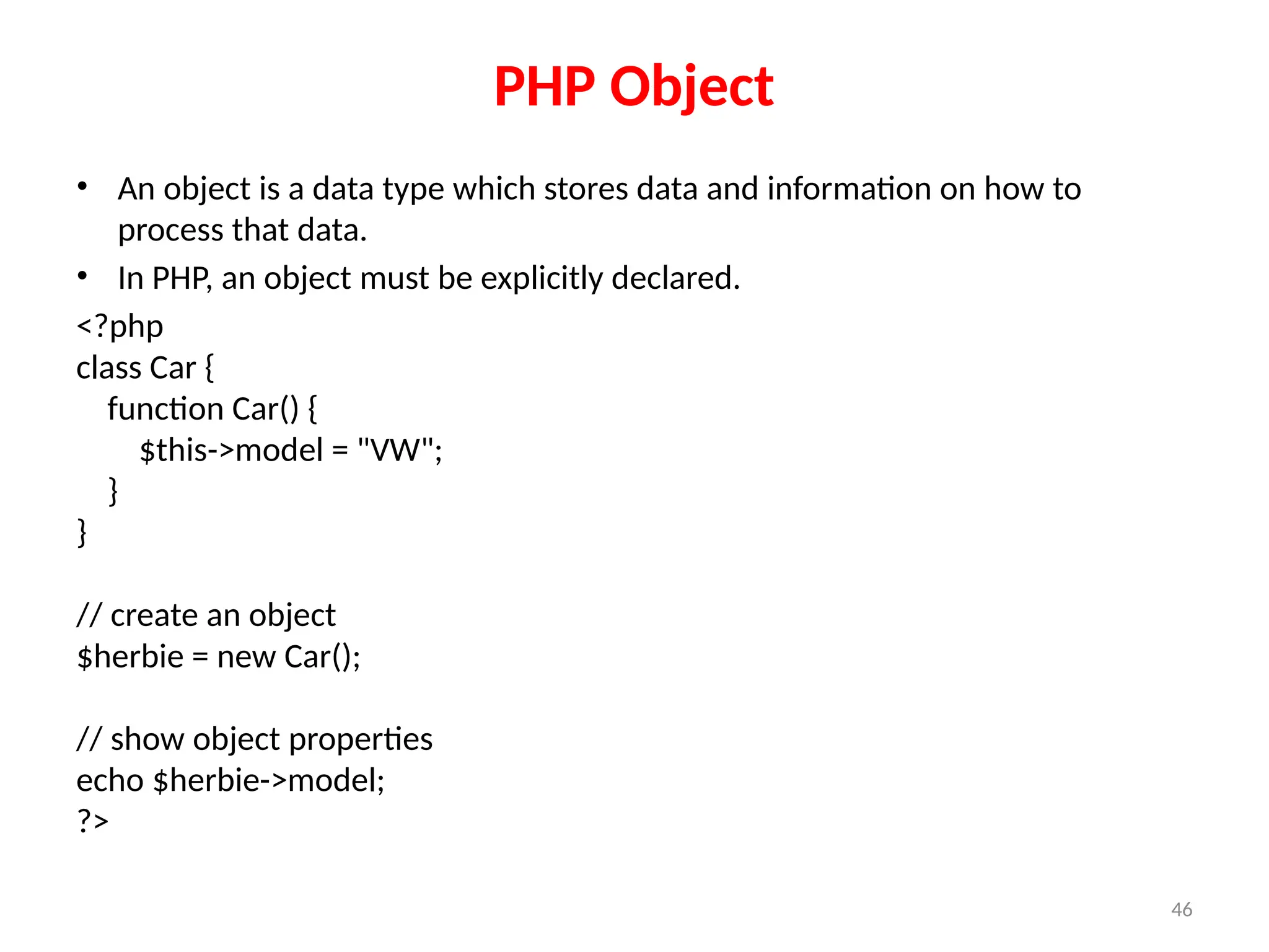 46
PHP Object
• An object is a data type which stores data and information on how to
process that data.
• In PHP, an object must be explicitly declared.
<?php
class Car {
function Car() {
$this->model = "VW";
}
}
// create an object
$herbie = new Car();
// show object properties
echo $herbie->model;
?>
 