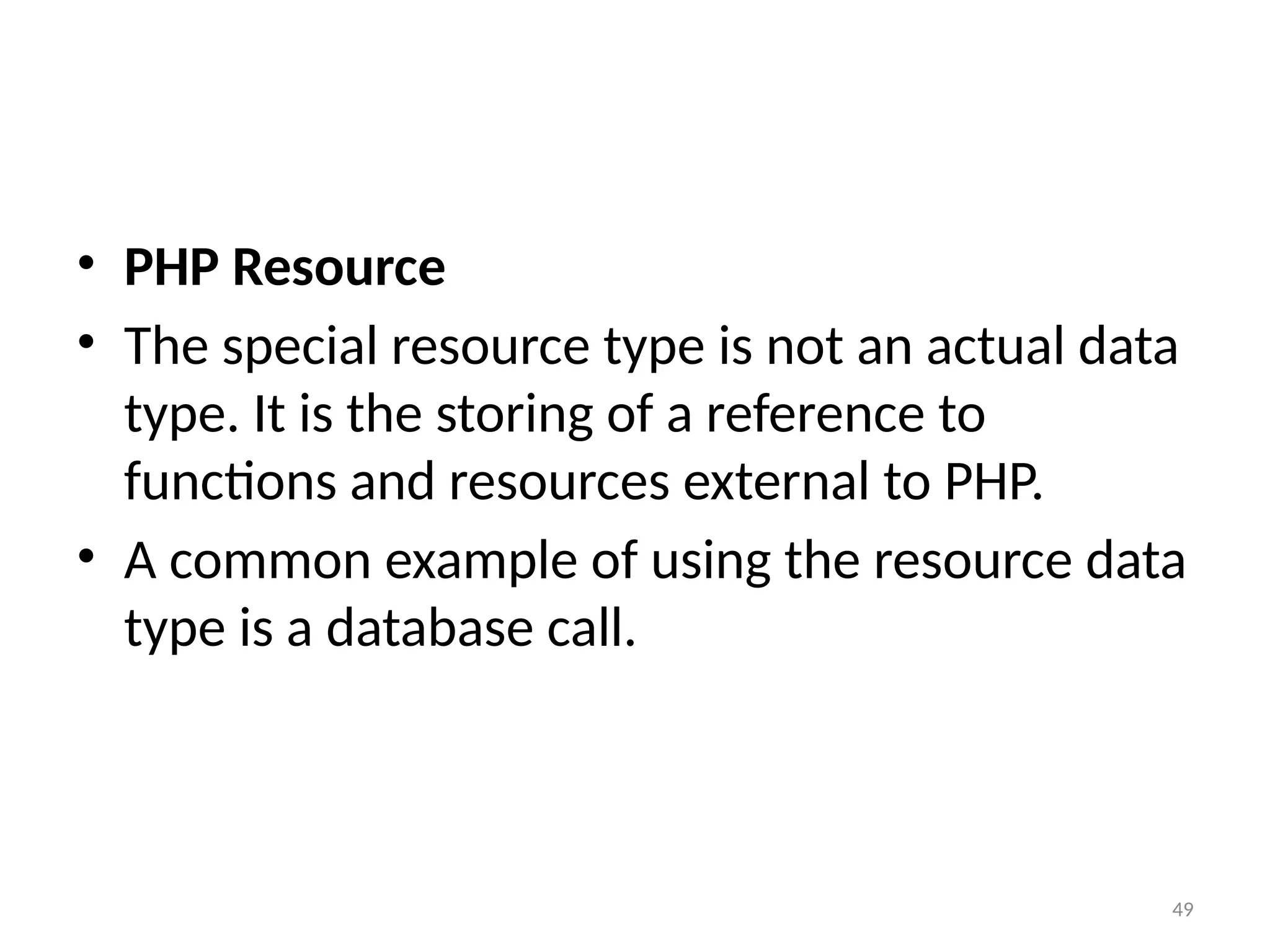 49
• PHP Resource
• The special resource type is not an actual data
type. It is the storing of a reference to
functions and resources external to PHP.
• A common example of using the resource data
type is a database call.
 