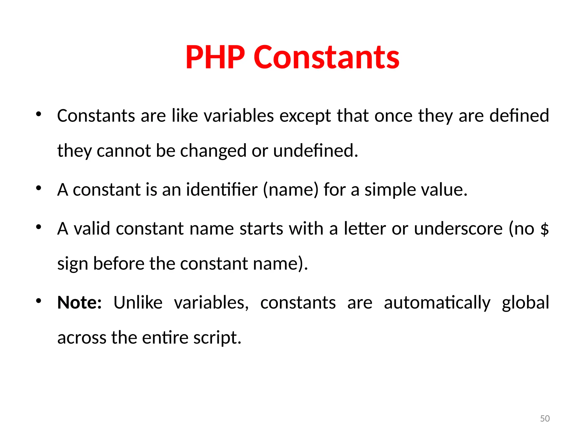 50
PHP Constants
• Constants are like variables except that once they are defined
they cannot be changed or undefined.
• A constant is an identifier (name) for a simple value.
• A valid constant name starts with a letter or underscore (no $
sign before the constant name).
• Note: Unlike variables, constants are automatically global
across the entire script.
 