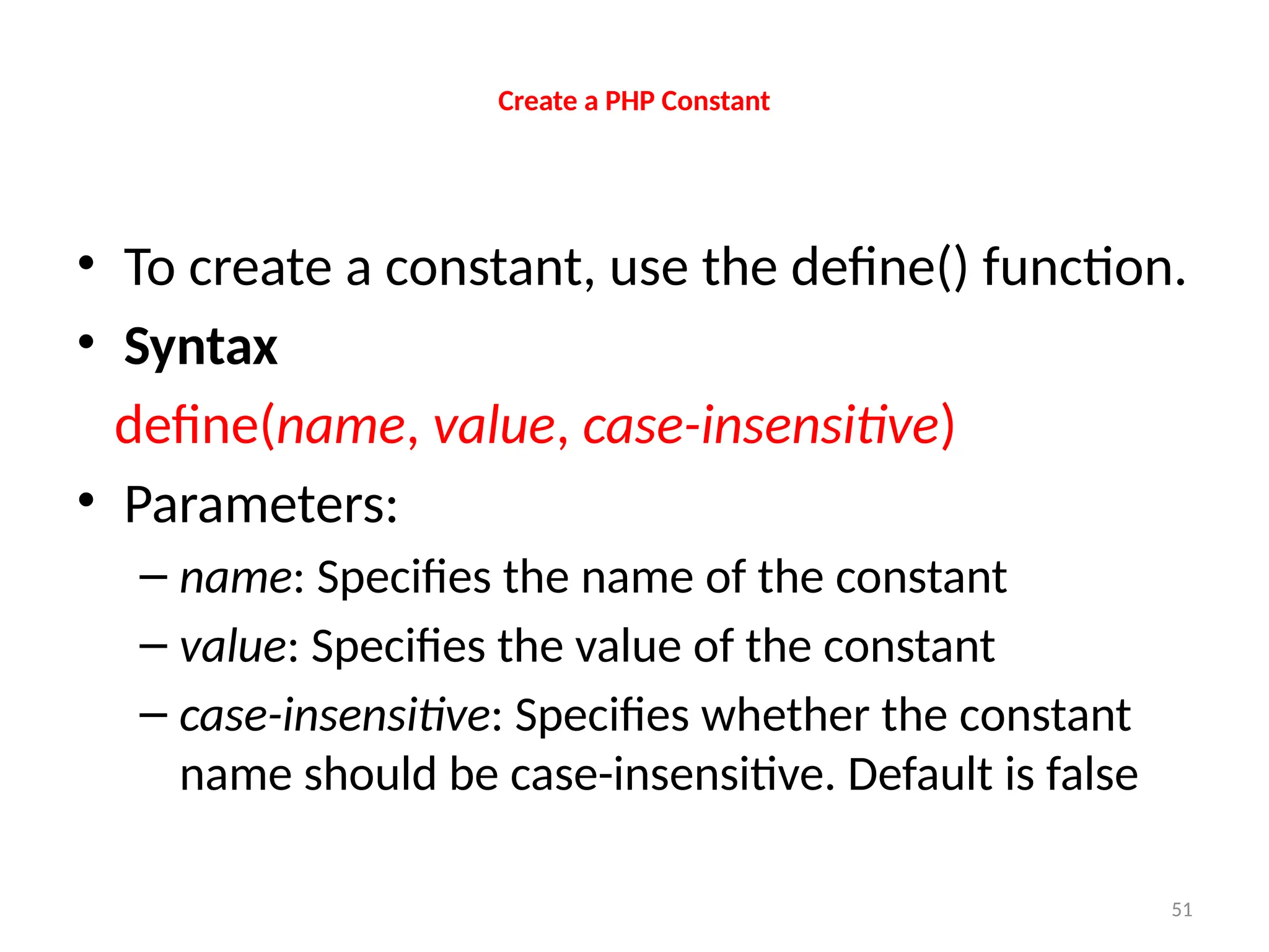 51
Create a PHP Constant
• To create a constant, use the define() function.
• Syntax
define(name, value, case-insensitive)
• Parameters:
– name: Specifies the name of the constant
– value: Specifies the value of the constant
– case-insensitive: Specifies whether the constant
name should be case-insensitive. Default is false
 