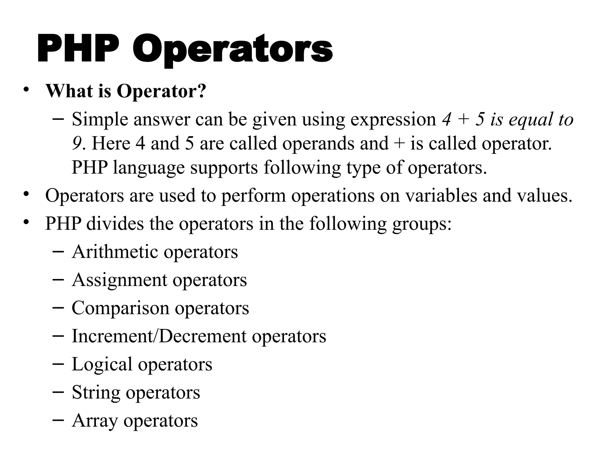 PHP Operators
• What is Operator?
– Simple answer can be given using expression 4 + 5 is equal to
9. Here 4 and 5 are called operands and + is called operator.
PHP language supports following type of operators.
• Operators are used to perform operations on variables and values.
• PHP divides the operators in the following groups:
– Arithmetic operators
– Assignment operators
– Comparison operators
– Increment/Decrement operators
– Logical operators
– String operators
– Array operators
 