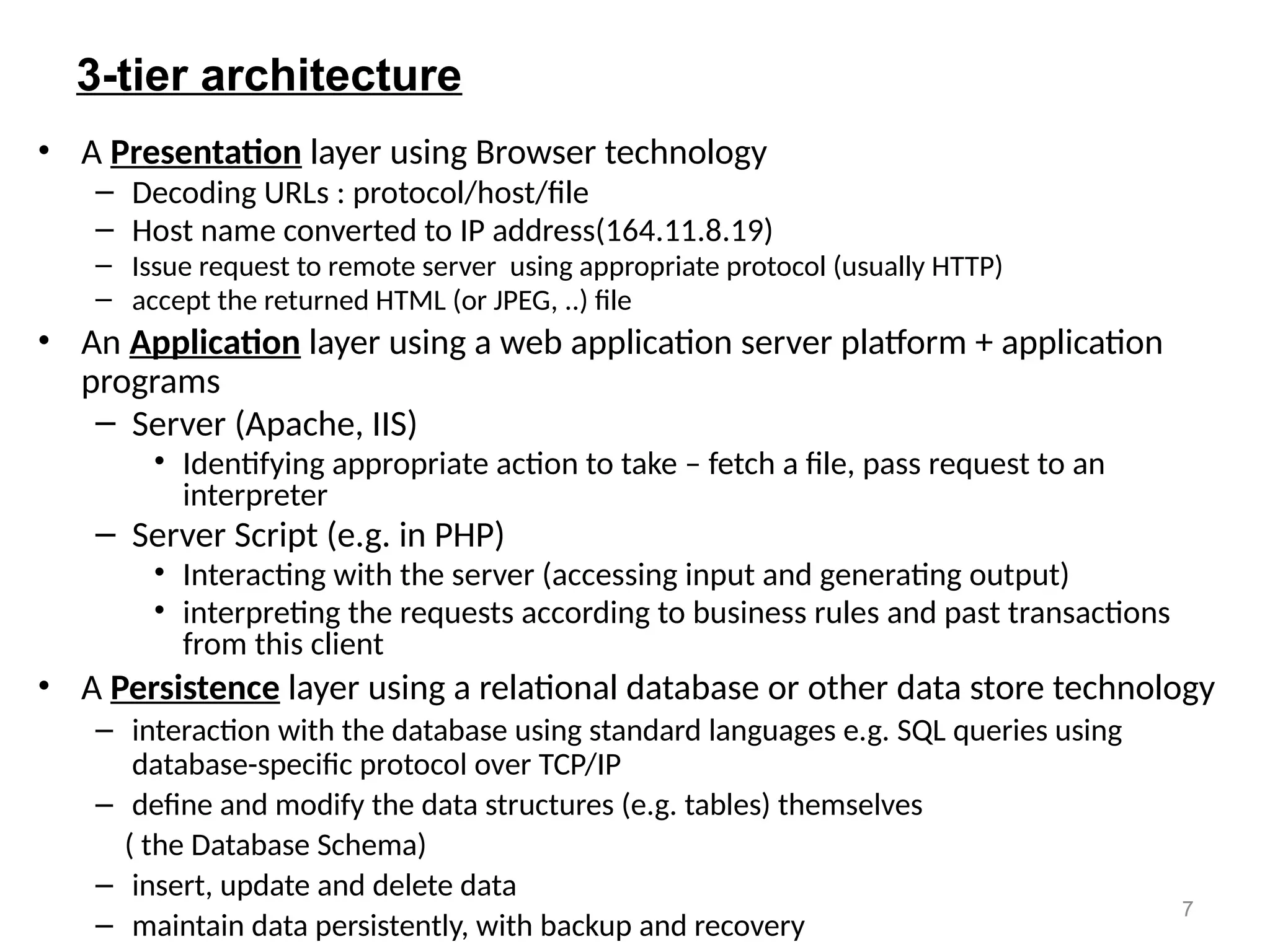 7
3-tier architecture
• A Presentation layer using Browser technology
– Decoding URLs : protocol/host/file
– Host name converted to IP address(164.11.8.19)
– Issue request to remote server using appropriate protocol (usually HTTP)
– accept the returned HTML (or JPEG, ..) file
• An Application layer using a web application server platform + application
programs
– Server (Apache, IIS)
• Identifying appropriate action to take – fetch a file, pass request to an
interpreter
– Server Script (e.g. in PHP)
• Interacting with the server (accessing input and generating output)
• interpreting the requests according to business rules and past transactions
from this client
• A Persistence layer using a relational database or other data store technology
– interaction with the database using standard languages e.g. SQL queries using
database-specific protocol over TCP/IP
– define and modify the data structures (e.g. tables) themselves
( the Database Schema)
– insert, update and delete data
– maintain data persistently, with backup and recovery
 