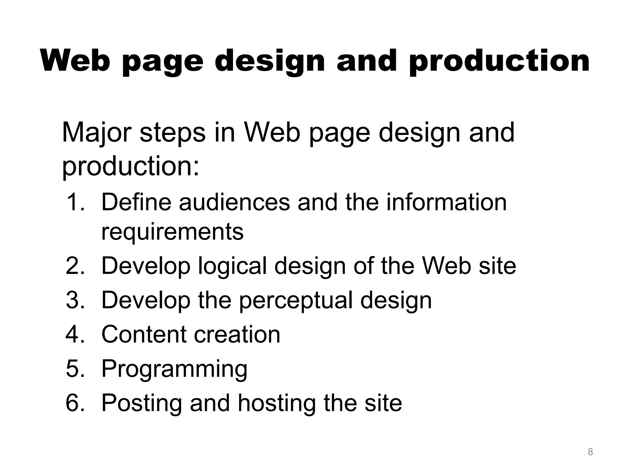 8
Web page design and production
Major steps in Web page design and
production:
1. Define audiences and the information
requirements
2. Develop logical design of the Web site
3. Develop the perceptual design
4. Content creation
5. Programming
6. Posting and hosting the site
 