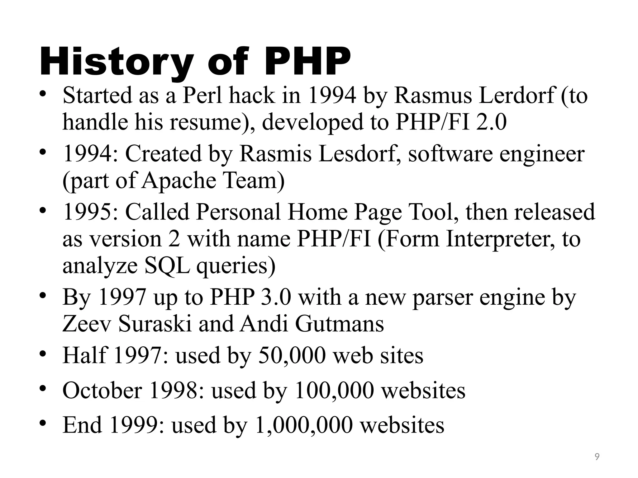 9
History of PHP
• Started as a Perl hack in 1994 by Rasmus Lerdorf (to
handle his resume), developed to PHP/FI 2.0
• 1994: Created by Rasmis Lesdorf, software engineer
(part of Apache Team)
• 1995: Called Personal Home Page Tool, then released
as version 2 with name PHP/FI (Form Interpreter, to
analyze SQL queries)
• By 1997 up to PHP 3.0 with a new parser engine by
Zeev Suraski and Andi Gutmans
• Half 1997: used by 50,000 web sites
• October 1998: used by 100,000 websites
• End 1999: used by 1,000,000 websites
 