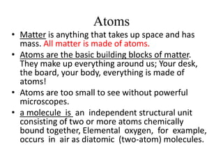 Atoms
• Matter is anything that takes up space and has
mass. All matter is made of atoms.
• Atoms are the basic building blocks of matter.
They make up everything around us; Your desk,
the board, your body, everything is made of
atoms!
• Atoms are too small to see without powerful
microscopes.
• a molecule is an independent structural unit
consisting of two or more atoms chemically
bound together, Elemental oxygen, for example,
occurs in air as diatomic (two-atom) molecules.
 