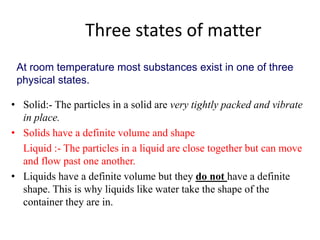 Three states of matter
• Solid:- The particles in a solid are very tightly packed and vibrate
in place.
• Solids have a definite volume and shape
Liquid :- The particles in a liquid are close together but can move
and flow past one another.
• Liquids have a definite volume but they do not have a definite
shape. This is why liquids like water take the shape of the
container they are in.
At room temperature most substances exist in one of three
physical states.
 