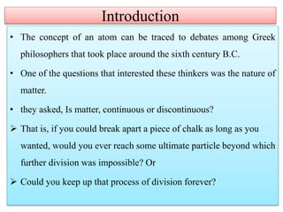 Introduction
• The concept of an atom can be traced to debates among Greek
philosophers that took place around the sixth century B.C.
• One of the questions that interested these thinkers was the nature of
matter.
• they asked, Is matter, continuous or discontinuous?
 That is, if you could break apart a piece of chalk as long as you
wanted, would you ever reach some ultimate particle beyond which
further division was impossible? Or
 Could you keep up that process of division forever?
 