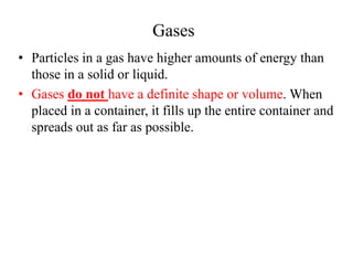 Gases
• Particles in a gas have higher amounts of energy than
those in a solid or liquid.
• Gases do not have a definite shape or volume. When
placed in a container, it fills up the entire container and
spreads out as far as possible.
 
