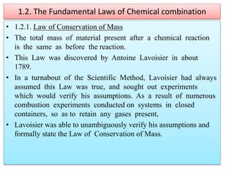1.2. The Fundamental Laws of Chemical combination
• 1.2.1. Law of Conservation of Mass
• The total mass of material present after a chemical reaction
is the same as before the reaction.
• This Law was discovered by Antoine Lavoisier in about
1789.
• In a turnabout of the Scientific Method, Lavoisier had always
assumed this Law was true, and sought out experiments
which would verify his assumptions. As a result of numerous
combustion experiments conducted on systems in closed
containers, so as to retain any gases present,
• Lavoisier was able to unambiguously verify his assumptions and
formally state the Law of Conservation of Mass.
 