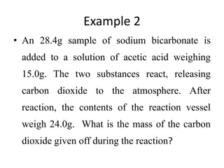Example 2
• An 28.4g sample of sodium bicarbonate is
added to a solution of acetic acid weighing
15.0g. The two substances react, releasing
carbon dioxide to the atmosphere. After
reaction, the contents of the reaction vessel
weigh 24.0g. What is the mass of the carbon
dioxide given off during the reaction?
 
