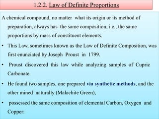1.2.2. Law of Definite Proportions
A chemical compound, no matter what its origin or its method of
preparation, always has the same composition; i.e., the same
proportions by mass of constituent elements.
• This Law, sometimes known as the Law of Definite Composition, was
first enunciated by Joseph Proust in 1799.
• Proust discovered this law while analyzing samples of Cupric
Carbonate.
• He found two samples, one prepared via synthetic methods, and the
other mined naturally (Malachite Green),
• possessed the same composition of elemental Carbon, Oxygen and
Copper:
 