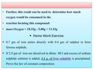 • Further, this result can be used to determine how much
oxygen would be consumed in the
• reaction forming this compound:
• mass Oxygen = 18.32g - 5.00g = 13.32g
 Home Work Exercise
 0.7 gm of iron unites directly with 0.4 gm of sulphur to form
ferrous sulphide.
 If 2.8 gm of iron are dissolved in dilute HCl and excess of sodium
sulphide solution is added, 4.4 g. of iron sulphide is precipitated.
Prove the law of constant composition.
 