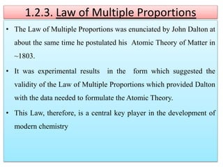 1.2.3. Law of Multiple Proportions
• The Law of Multiple Proportions was enunciated by John Dalton at
about the same time he postulated his Atomic Theory of Matter in
~1803.
• It was experimental results in the form which suggested the
validity of the Law of Multiple Proportions which provided Dalton
with the data needed to formulate the Atomic Theory.
• This Law, therefore, is a central key player in the development of
modern chemistry
 