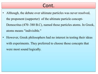 Cont.
• Although, the debate over ultimate particles was never resolved,
the proponent (supporter) of the ultimate particle concept-
Democritus (470–380 B.C), named those particles atoms. In Greek,
atoms means "indivisible."
• However, Greek philosophers had no interest in testing their ideas
with experiments. They preferred to choose those concepts that
were most sound logically.
 