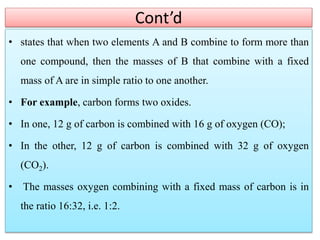 Cont’d
• states that when two elements A and B combine to form more than
one compound, then the masses of B that combine with a fixed
mass of A are in simple ratio to one another.
• For example, carbon forms two oxides.
• In one, 12 g of carbon is combined with 16 g of oxygen (CO);
• In the other, 12 g of carbon is combined with 32 g of oxygen
(CO2).
• The masses oxygen combining with a fixed mass of carbon is in
the ratio 16:32, i.e. 1:2.
 