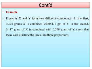 Cont’d
• Example
• Elements X and Y form two different compounds. In the first,
0.324 grams X is combined with0.471 gm of Y. in the second,
0.117 gram of X is combined with 0.509 gram of Y. show that
these data illustrate the law of multiple proportions.
 