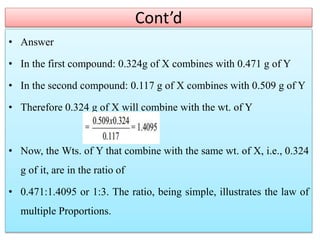 Cont’d
• Answer
• In the first compound: 0.324g of X combines with 0.471 g of Y
• In the second compound: 0.117 g of X combines with 0.509 g of Y
• Therefore 0.324 g of X will combine with the wt. of Y
• Now, the Wts. of Y that combine with the same wt. of X, i.e., 0.324
g of it, are in the ratio of
• 0.471:1.4095 or 1:3. The ratio, being simple, illustrates the law of
multiple Proportions.
 