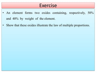 Exercise
• An element forms two oxides containing, respectively, 50%
and 40% by weight of the element.
• Show that these oxides illustrate the law of multiple proportions.
 